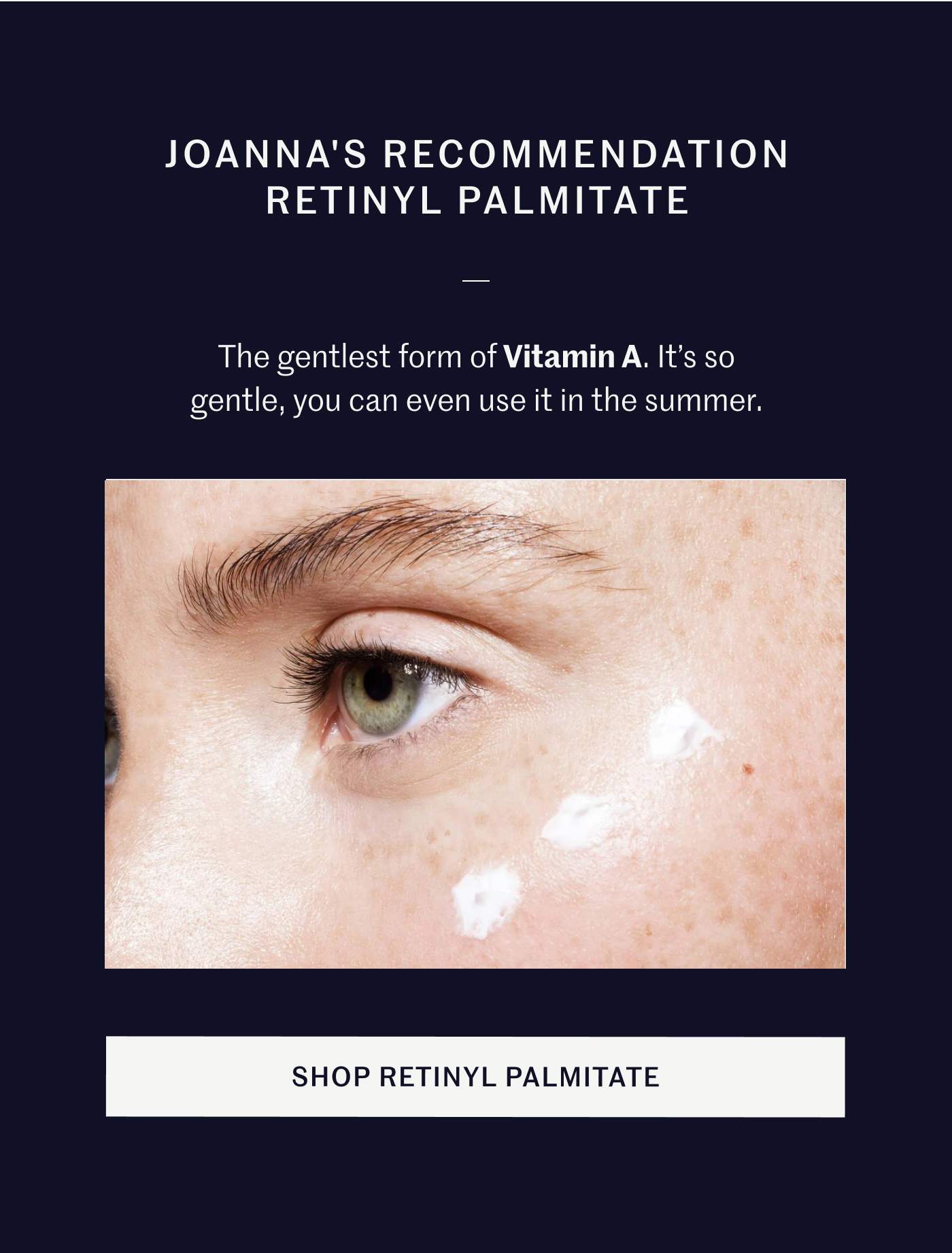 JOANNA'S RECOMMENDATION RETINYL PALMITATE The gentlest form of Vitamin A. It’s so gentle, you can even use it in the summer. SHOP RETINYL PALMITATE