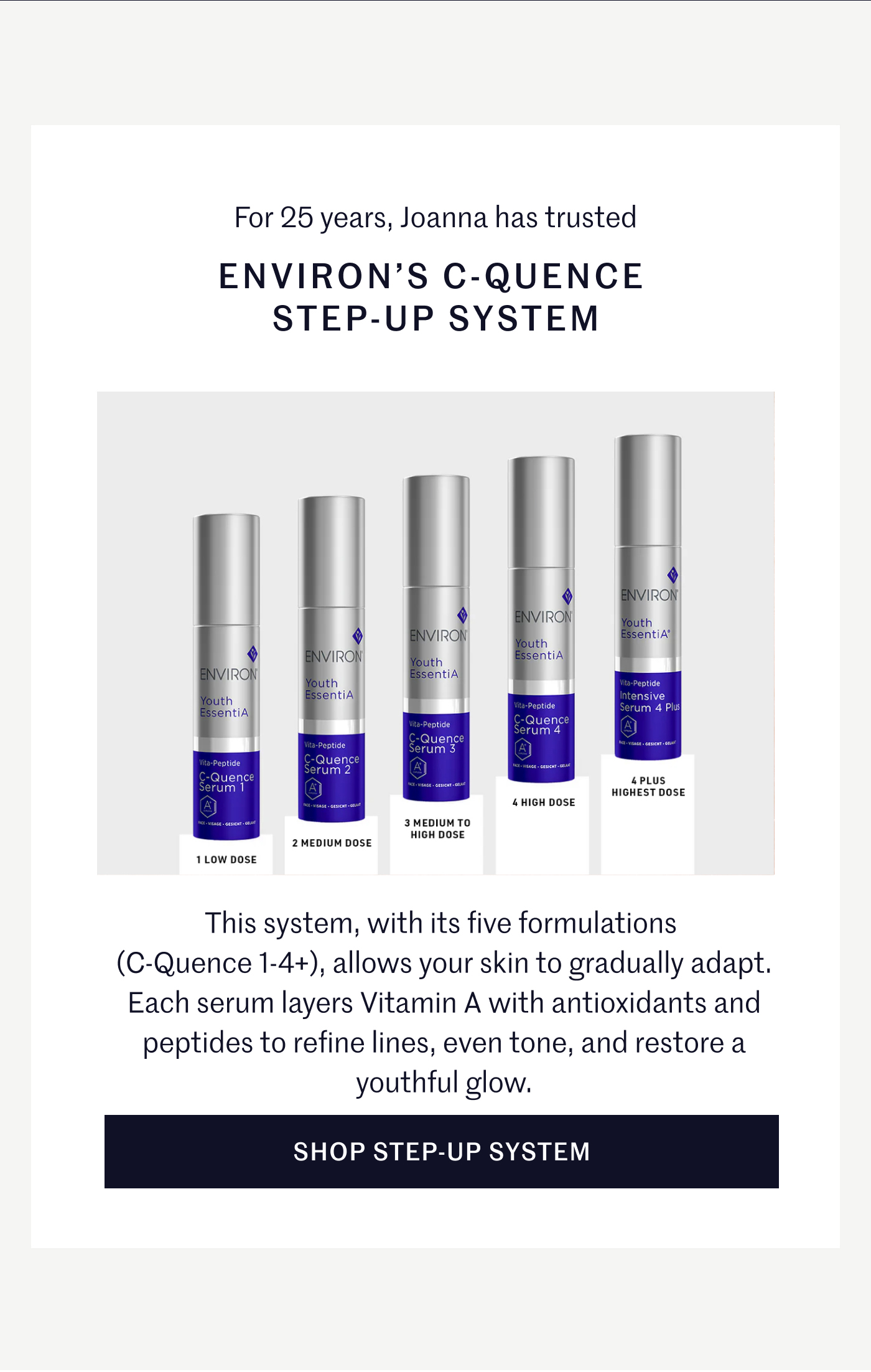 For 25 years, Joanna has trusted ENVIRON’S C-QUENCE STEP-UP SYSTEM This system, with its five formulations (C-Quence 1-4+), allows your skin to gradually adapt. Each serum layers Vitamin A with antioxidants and peptides to refine lines, even tone, and restore a youthful glow. SHOP STEP-UP SYSTEM