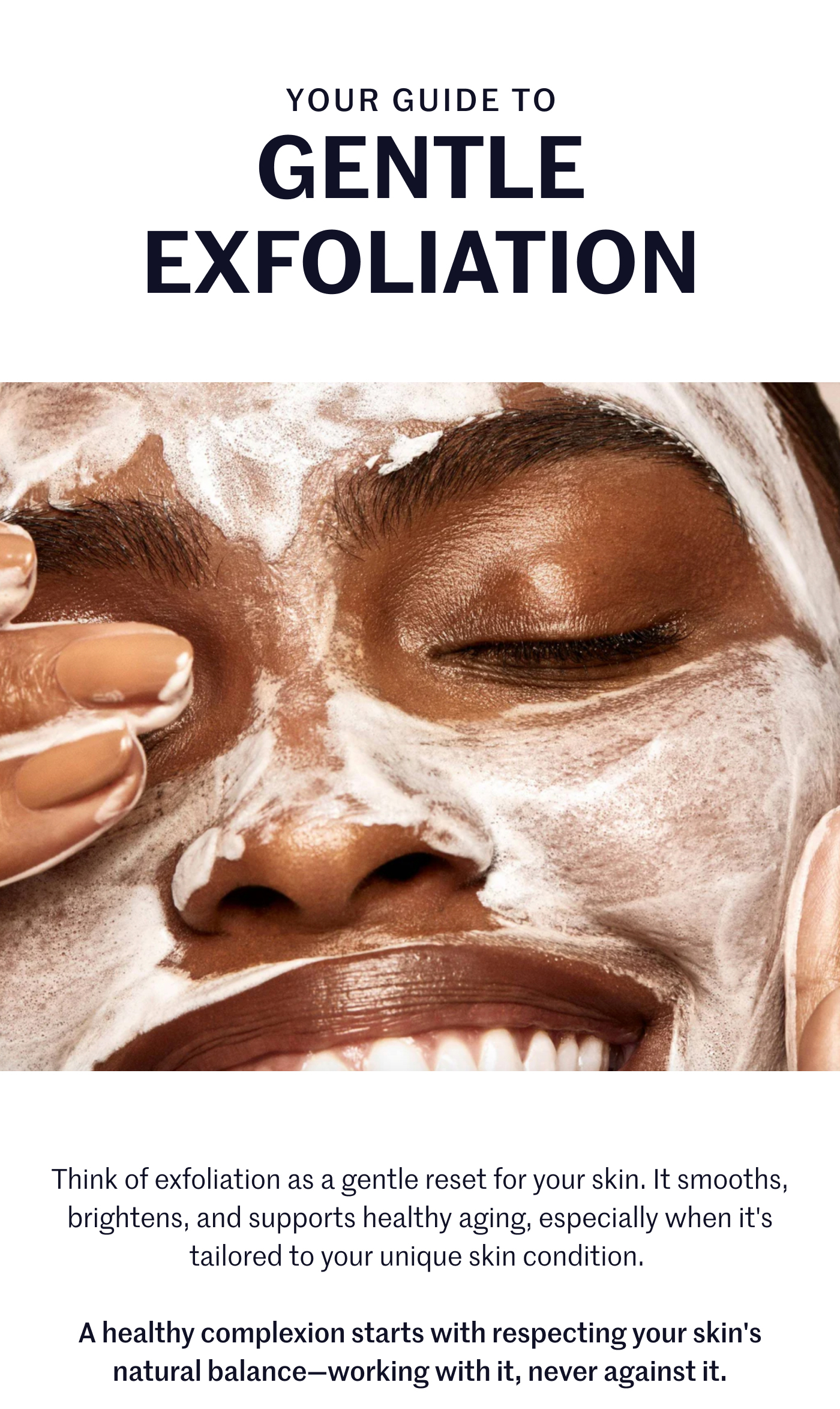 YOUR GUIDE TO GENTLE EXFOLIATION  Think of exfoliation as a gentle reset for your skin. It smooths, brightens, and supports healthy aging, especially when it's tailored to your unique skin condition.  A healthy complexion starts with respecting your skin's natural balance—working with it, never against it.