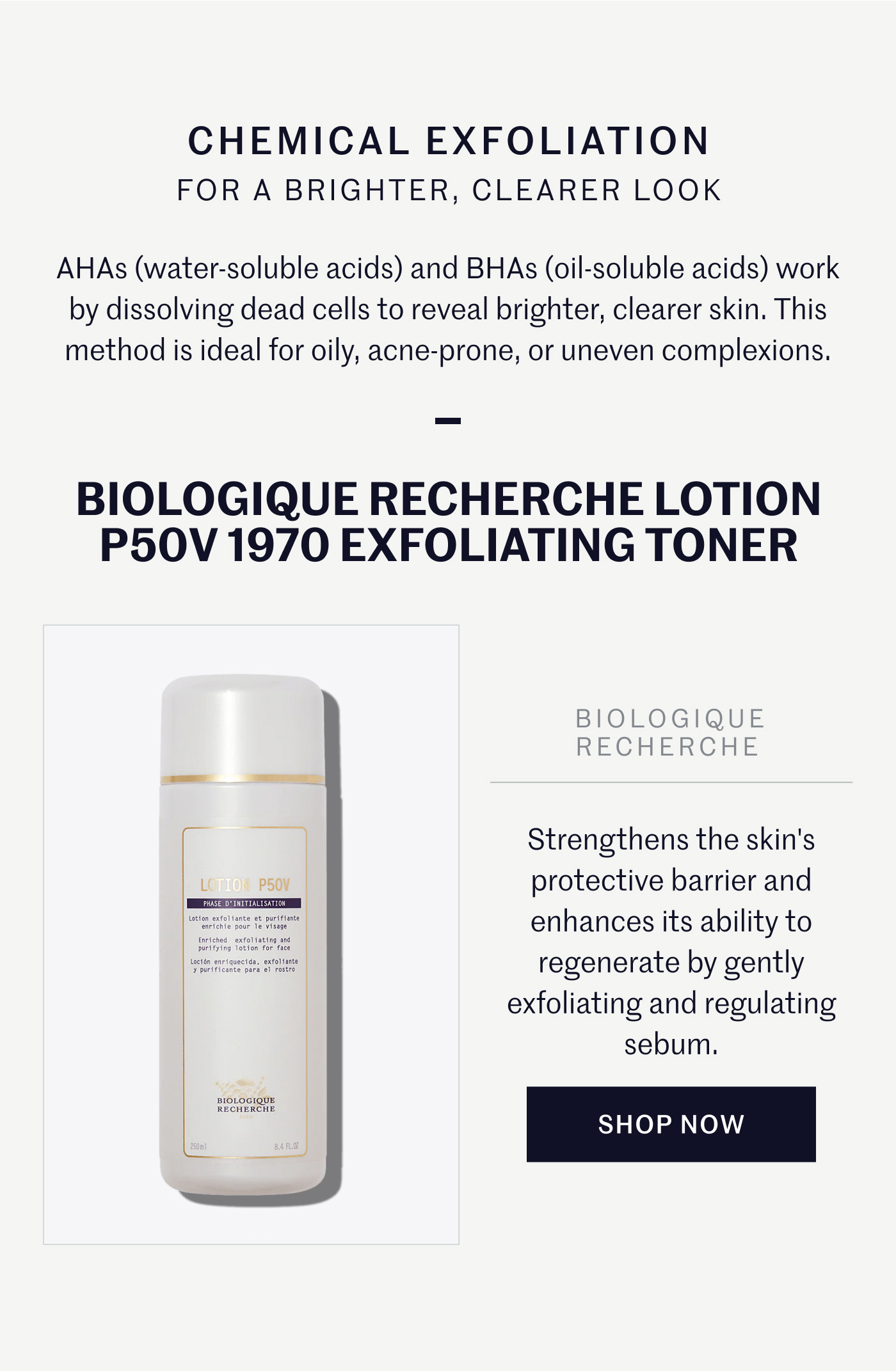 CHEMICAL EXFOLIATION FOR A BRIGHTER, CLEARER LOOK  AHAs (water-soluble acids) and BHAs (oil-soluble acids) work by dissolving dead cells to reveal brighter, clearer skin. This method is ideal for oily, acne-prone, or uneven complexions.  BIOLOGIQUE RECHERCHE LOTION P50V 1970 EXFOLIATING TONER  Strengthens the skin's protective barrier and enhances its ability to regenerate by gently exfoliating and regulating sebum.  SHOP NOW