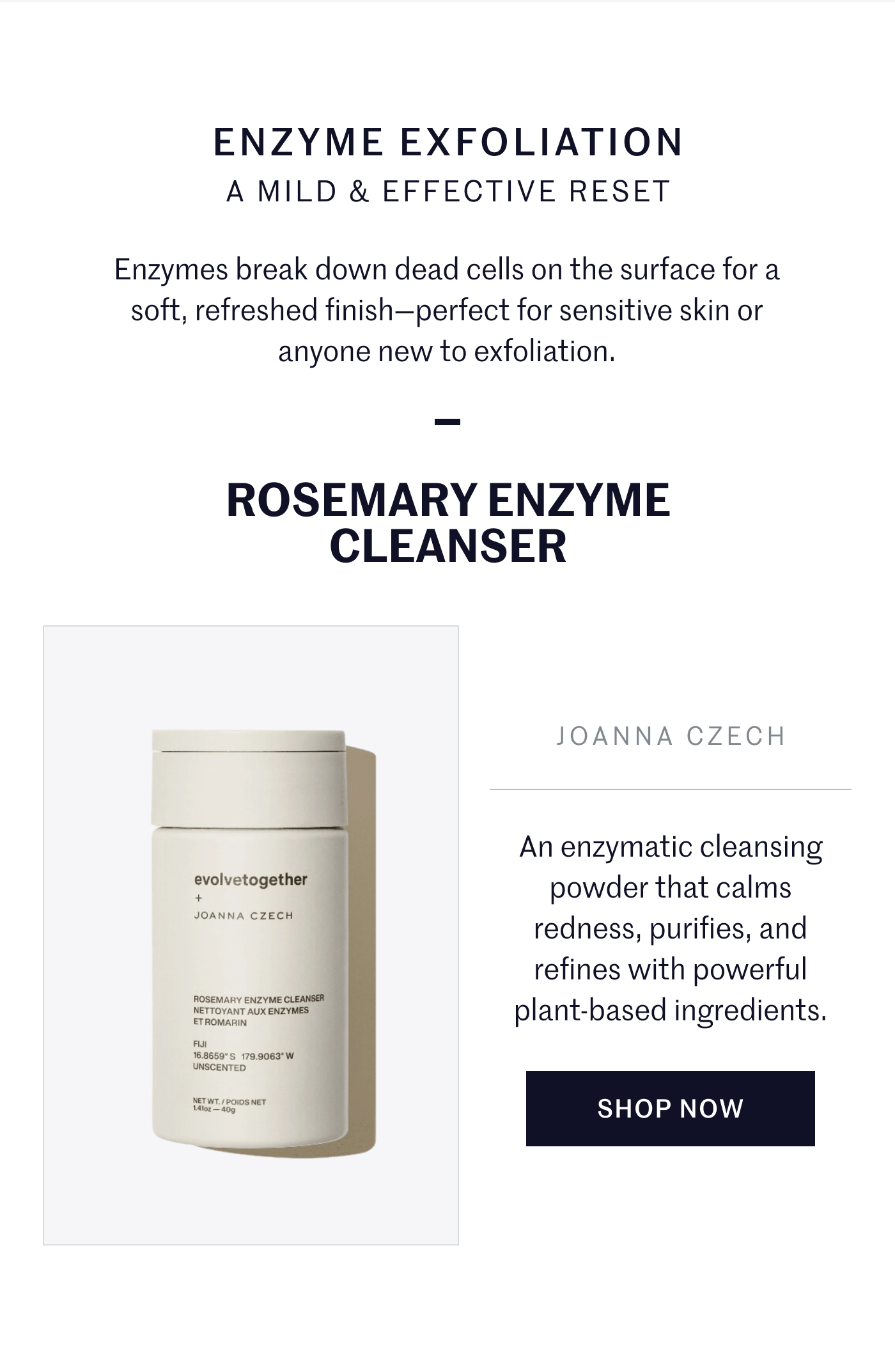 ENZYME EXFOLIATION A MILD & EFFECTIVE RESET  Enzymes break down dead cells on the surface for a soft, refreshed finish—perfect for sensitive skin or anyone new to exfoliation.  ROSEMARY ENZYME CLEANSER  An enzymatic cleansing powder that calms redness, purifies, and refines with powerful plant-based ingredients.  SHOP NOW