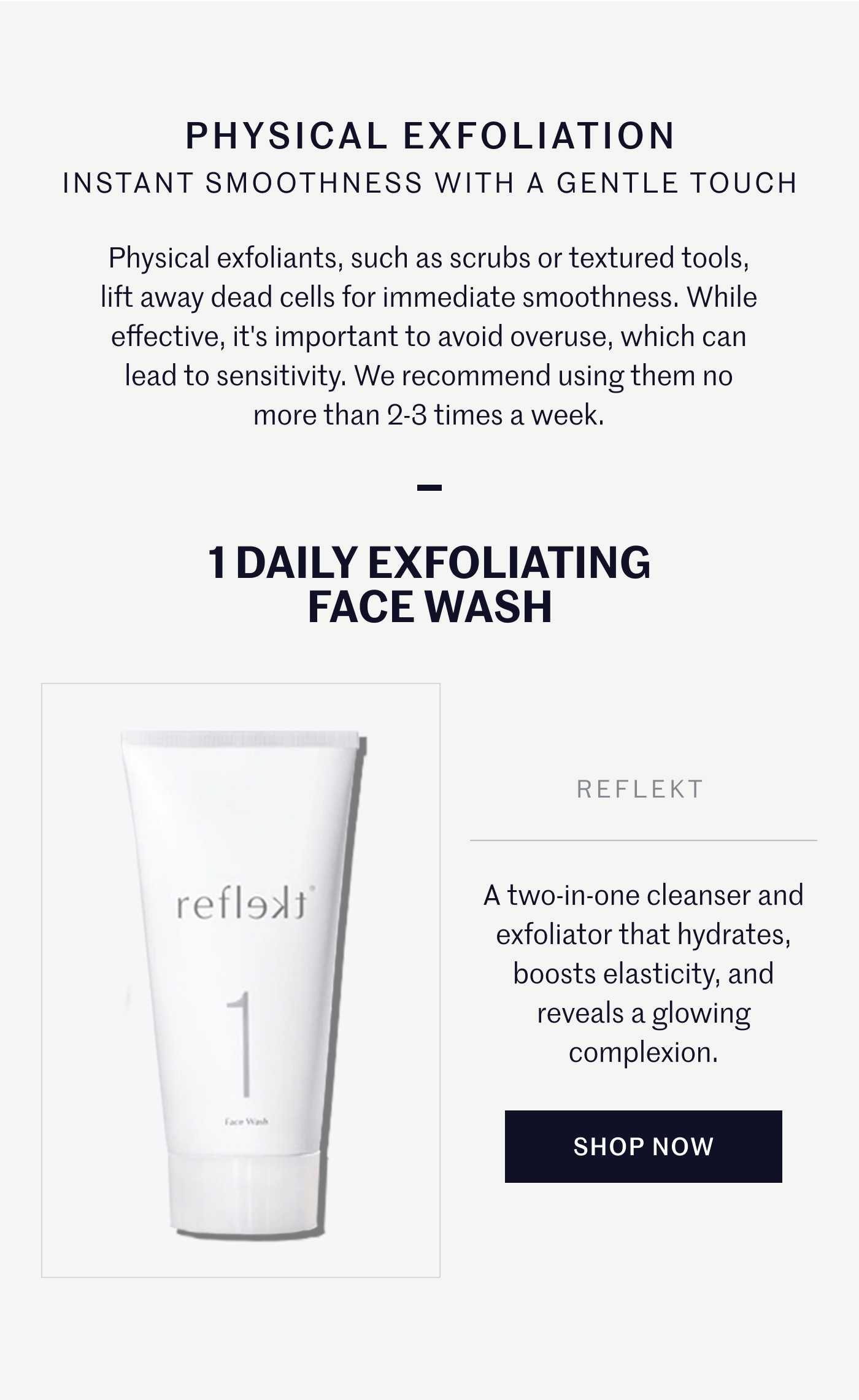 PHYSICAL EXFOLIATION INSTANT SMOOTHNESS WITH A GENTLE TOUCH  Physical exfoliants, such as scrubs or textured tools, lift away dead cells for immediate smoothness. While effective, it's important to avoid overuse, which can lead to sensitivity. We recommend using them no more than 2-3 times a week.  1 DAILY EXFOLIATING FACE WASH  A two-in-one cleanser and exfoliator that hydrates, boosts elasticity, and reveals a glowing complexion.  SHOP NOW