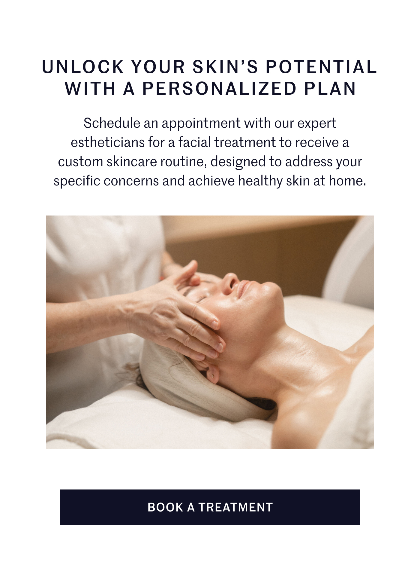 UNLOCK YOUR SKIN’S POTENTIAL WITH A PERSONALIZED PLAN  Schedule an appointment with our expert estheticians for a facial treatment to receive a custom skincare routine, designed to address your specific concerns and achieve healthy skin at home.  BOOK A TREATMENT