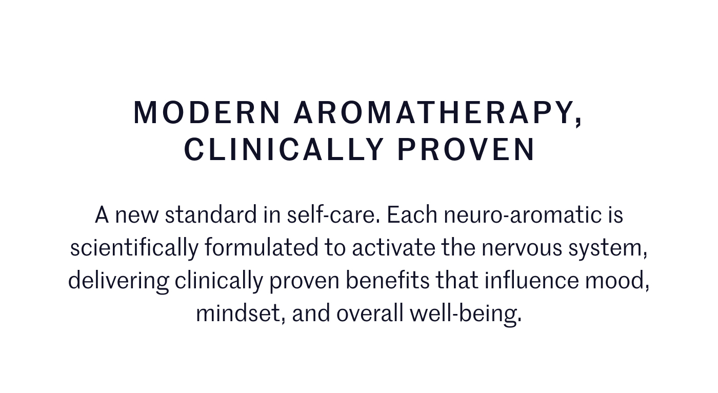 MODERN AROMATHERAPY, CLINICALLY PROVEN  A new standard in self-care. Each neuro-aromatic is scientifically formulated to activate the nervous system, delivering clinically proven benefits that influence mood, mindset, and overall well-being.