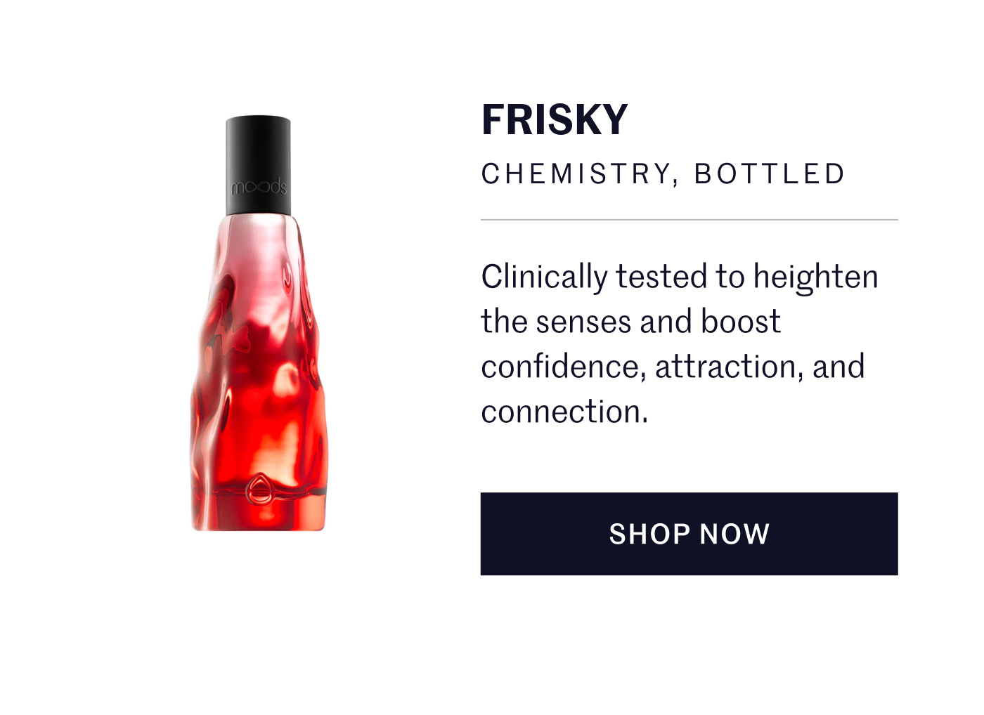 FRISKY CHEMISTRY, BOTTLED  Clinically tested to heighten the senses and boost confidence, attraction, and connection. SHOP NOW