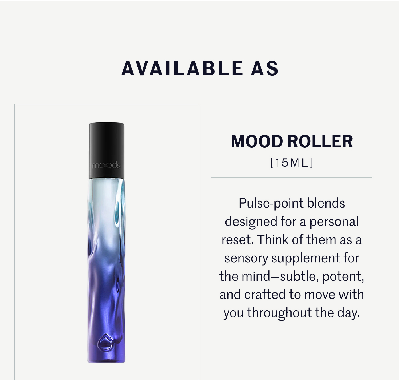 AVAILABLE AS  MOOD ROLLER [15ML]  Pulse-point blends designed for a personal reset. Think of them as a sensory supplement for the mind—subtle, potent, and crafted to move with you throughout the day.