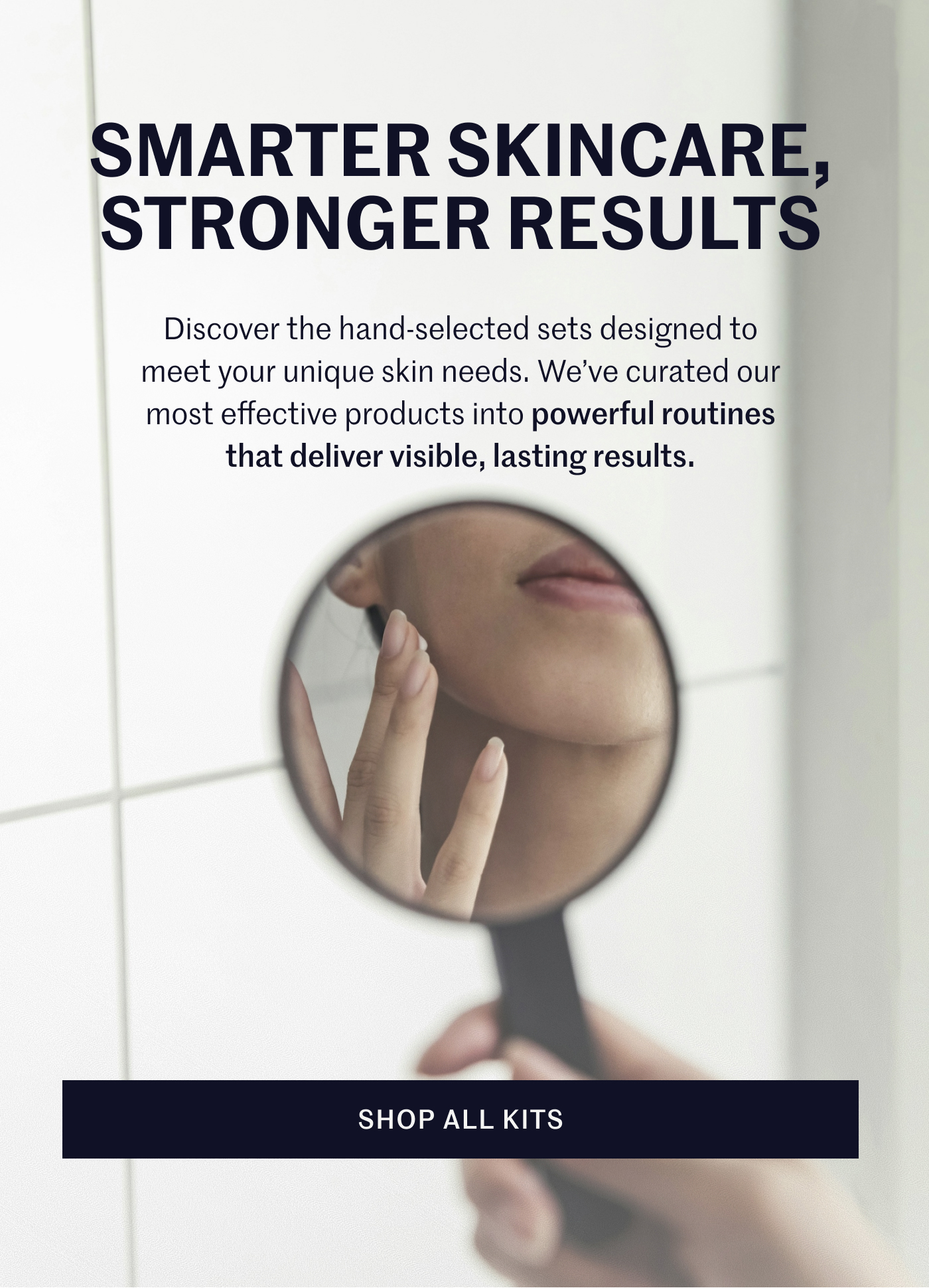 SMARTER SKINCARE, STRONGER RESULTS Discover the hand-selected sets designed to meet your unique skin needs. We’ve curated our most effective products into powerful routines that deliver visible, lasting results. SHOP ALL KITS