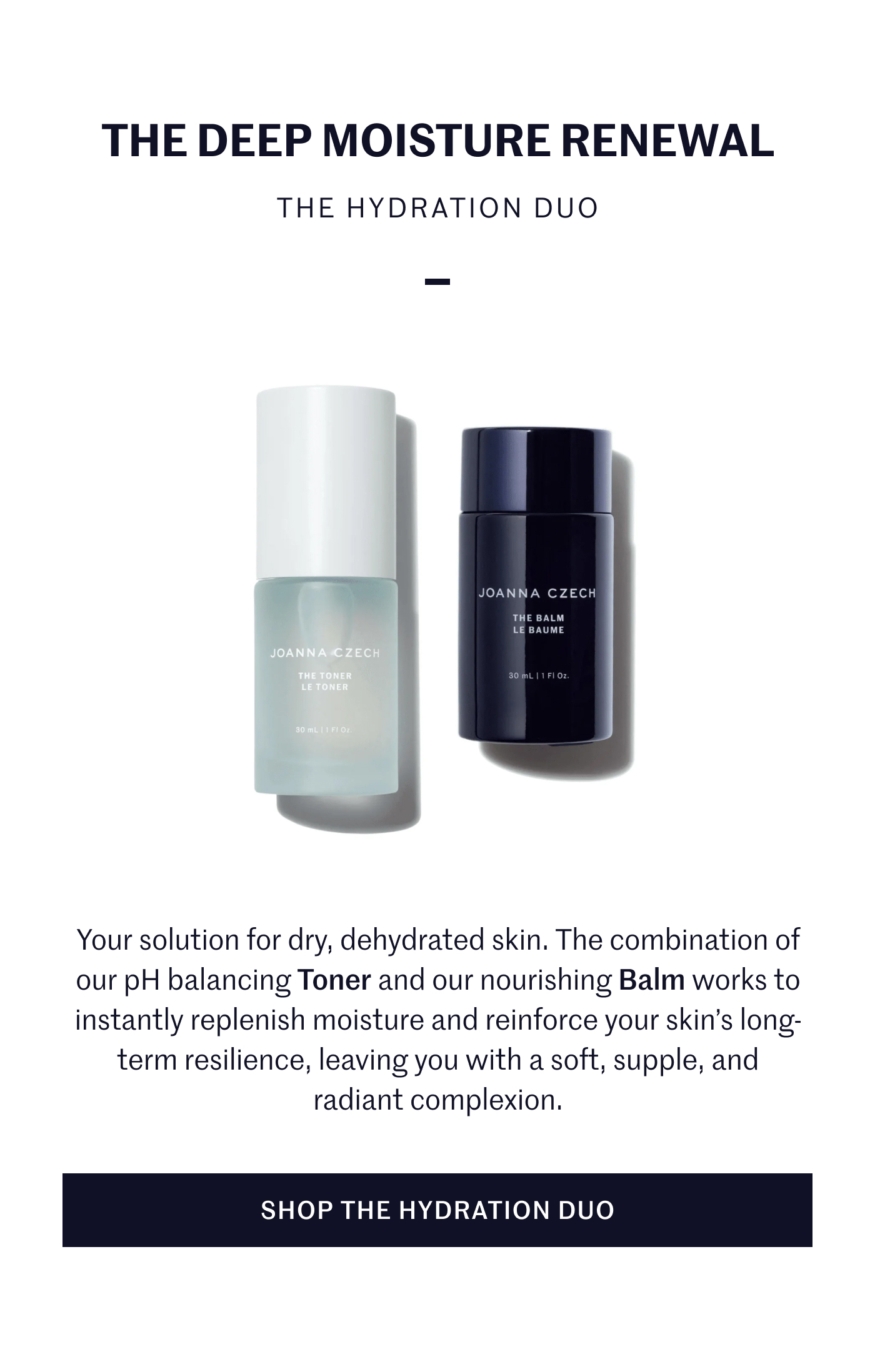 THE DEEP MOISTURE RENEWAL THE HYDRATION DUO Your solution for dry, dehydrated skin. The combination of our pH balancing Toner and our nourishing Balm works to instantly replenish moisture and reinforce your skin’s long-term resilience, leaving you with a soft, supple, and radiant complexion. SHOP THE HYDRATION DUO