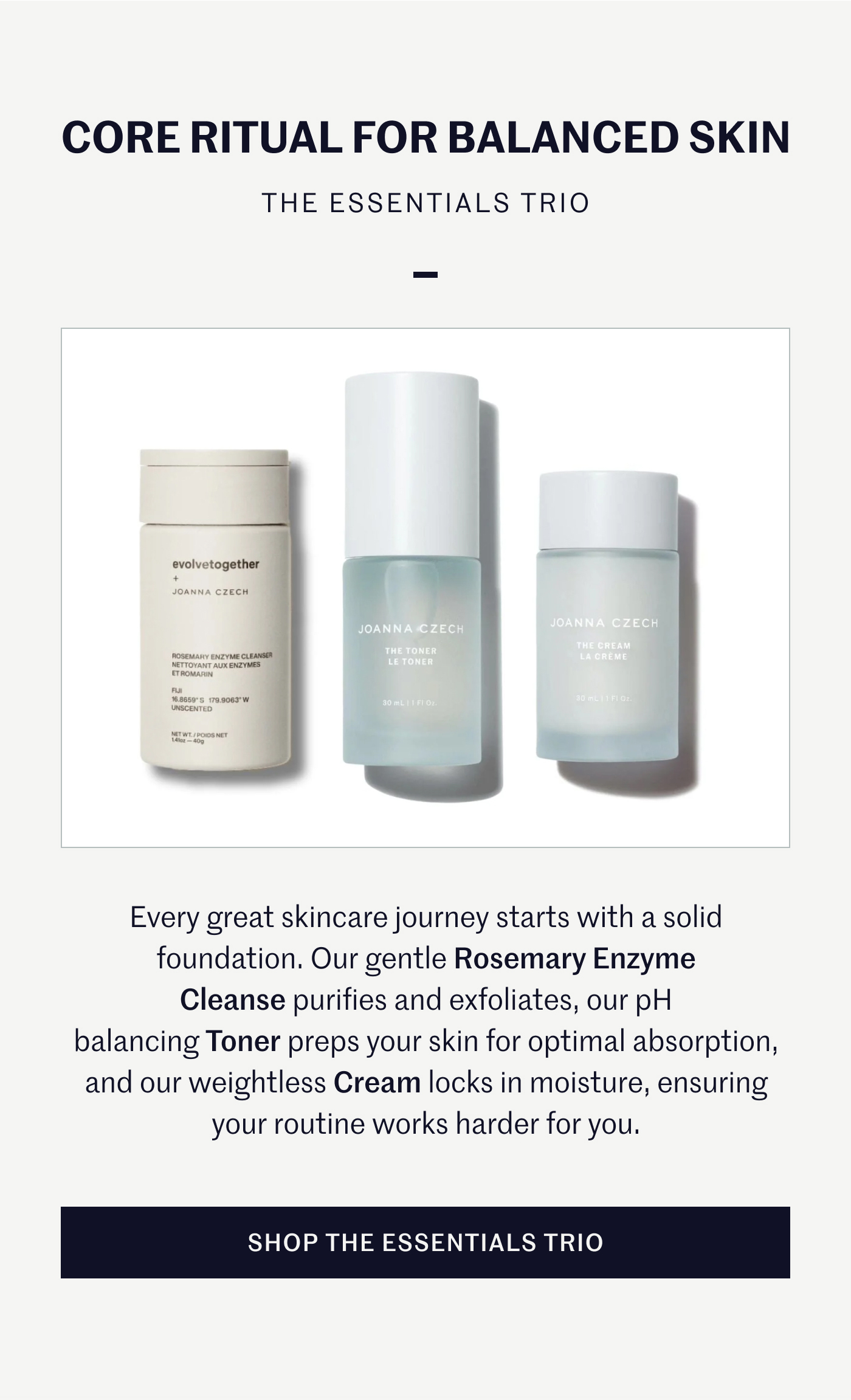 CORE RITUAL FOR BALANCED SKIN THE ESSENTIALS TRIO Every great skincare journey starts with a solid foundation. Our gentle Rosemary Enzyme Cleanse purifies and exfoliates, our pH balancing Toner preps your skin for optimal absorption, and our weightless Cream locks in moisture, ensuring your routine works harder for you. SHOP THE ESSENTIALS TRIO