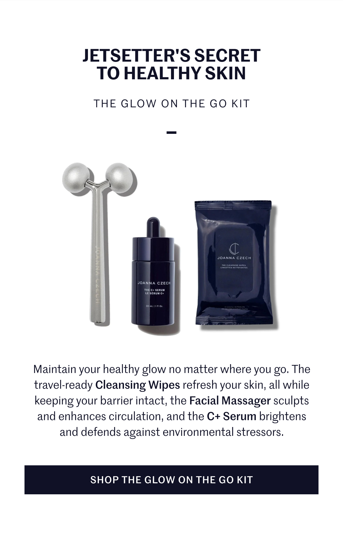 JETSETTER’S SECRET TO HEALTHY SKIN THE GLOW ON THE GO KIT Maintain your healthy glow no matter where you go. The travel-ready Cleansing Wipes refresh your skin, all while keeping your barrier intact, the Facial Massager sculpts and enhances circulation, and the C+ Serum brightens and defends against environmental stressors. SHOP THE GLOW ON THE GO KIT