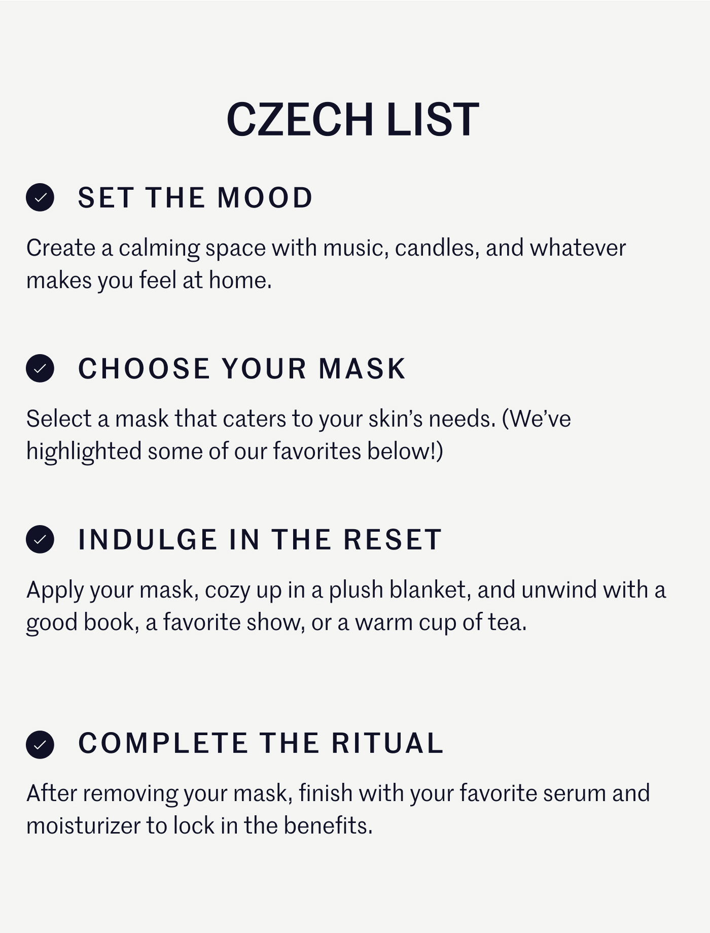CZECH LIST ✓ SET THE MOOD Create a calming space with music, candles, and whatever makes you feel at home. ✓ CHOOSE YOUR MASK Select a mask that caters to your skin’s needs. (We’ve highlighted some of our favorites below!) ✓ INDULGE IN THE RESET Apply your mask, cozy up in a plush blanket, and unwind with a good book, a favorite show, or a warm cup of tea. ✓ COMPLETE THE RITUAL After removing your mask, finish with your favorite serum and moisturizer to lock in the benefits.