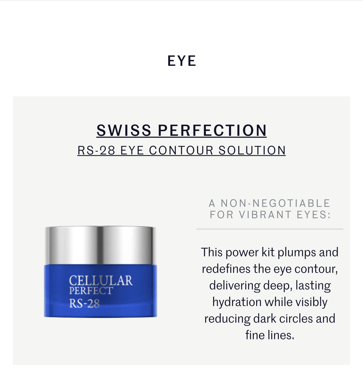 EYE SWISS PERFECTION RS-28 EYE CONTOUR SOLUTION A NON-NEGOTIABLE FOR VIBRANT EYES: This power kit plumps and redefines the eye contour, delivering deep, lasting hydration while visibly reducing dark circles and fine lines.