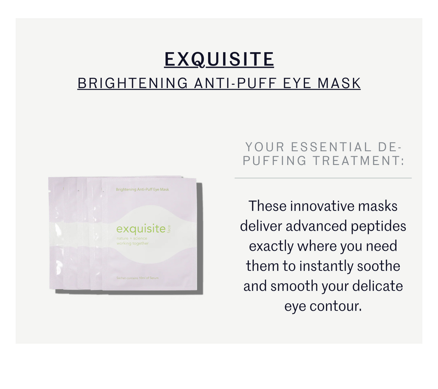 EXQUISITE BRIGHTENING ANTI-PUFF EYE MASK YOUR ESSENTIAL DE-PUFFING TREATMENT: These innovative masks deliver advanced peptides exactly where you need them to instantly soothe and smooth your delicate eye contour.
