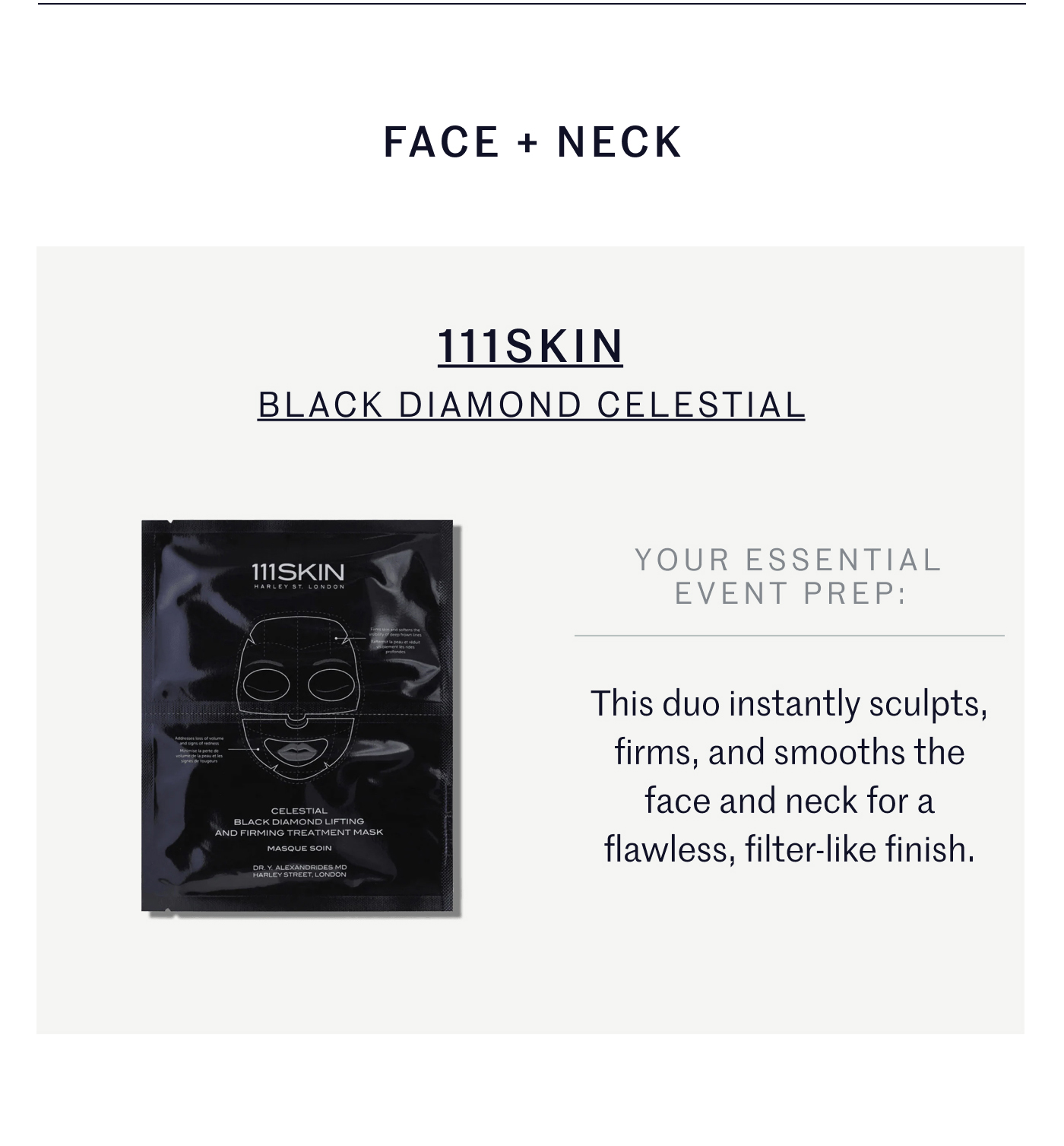 FACE + NECK 111SKIN BLACK DIAMOND CELESTIAL YOUR ESSENTIAL EVENT PREP: This duo instantly sculpts, firms, and smooths the face and neck for a flawless, filter-like finish.