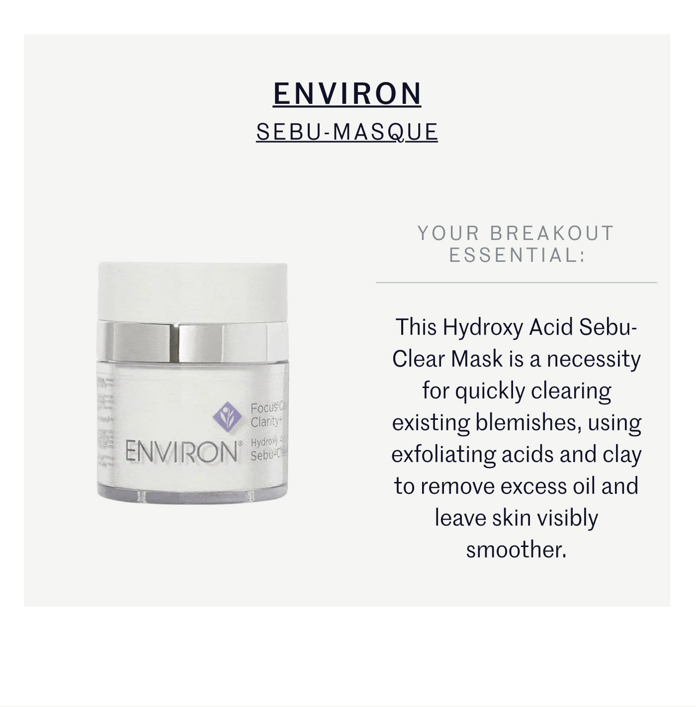 ENVIRON SEBU-MASQUE YOUR BREAKOUT ESSENTIAL: This Hydroxy Acid Sebu-Clear Mask is a necessity for quickly clearing existing blemishes, using exfoliating acids and clay to remove excess oil and leave skin visibly smoother.