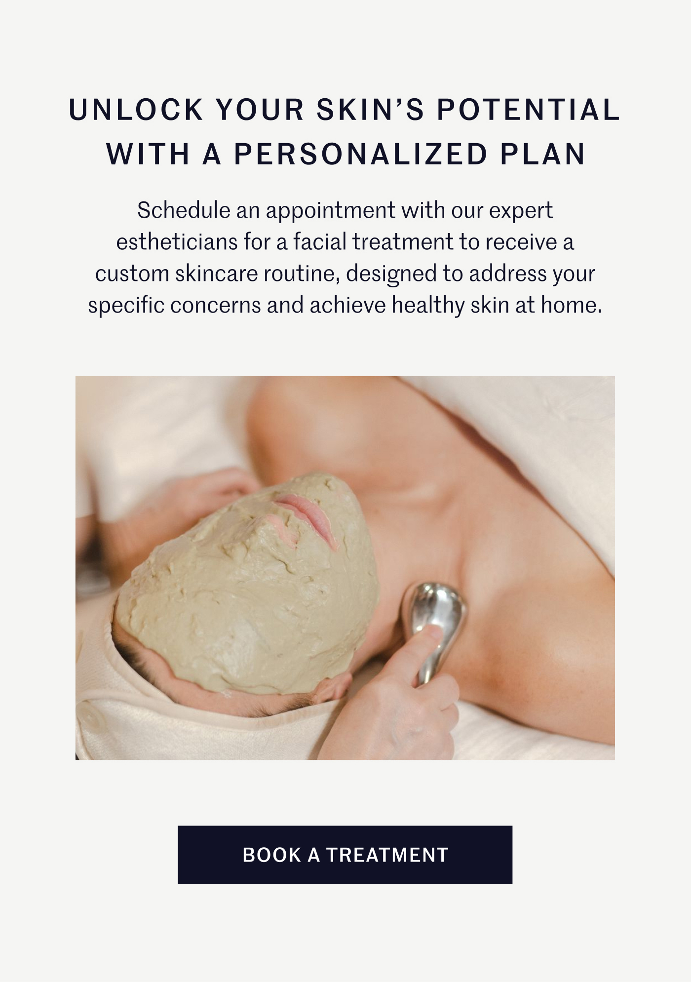 UNLOCK YOUR SKIN’S POTENTIAL WITH A PERSONALIZED PLAN Schedule an appointment with our expert estheticians for a facial treatment to receive a custom skincare routine, designed to address your specific concerns and achieve healthy skin at home. BOOK A TREATMENT