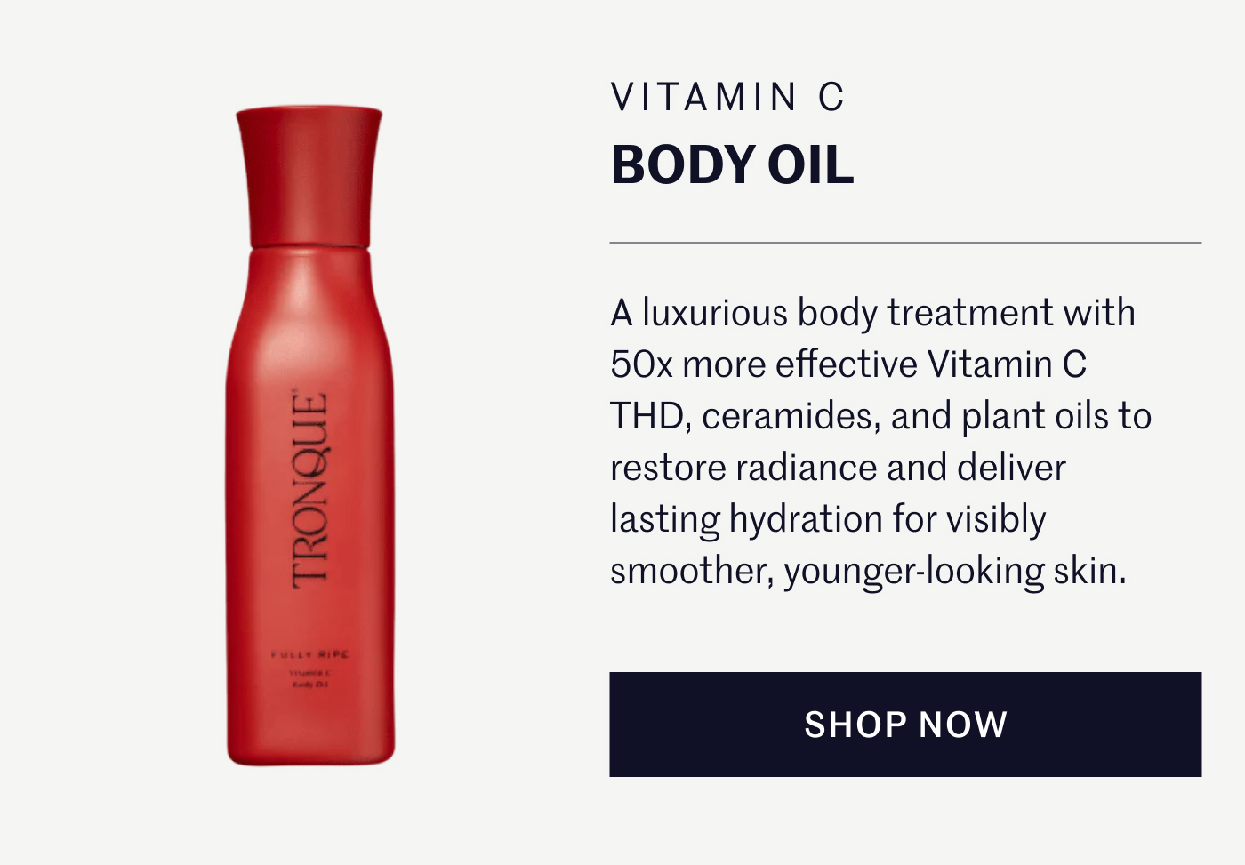 VITAMIN C BODY OIL A luxurious body treatment with 50x more effective Vitamin C THD, ceramides, and plant oils to restore radiance and deliver lasting hydration for visibly smoother, younger-looking skin. SHOP NOW