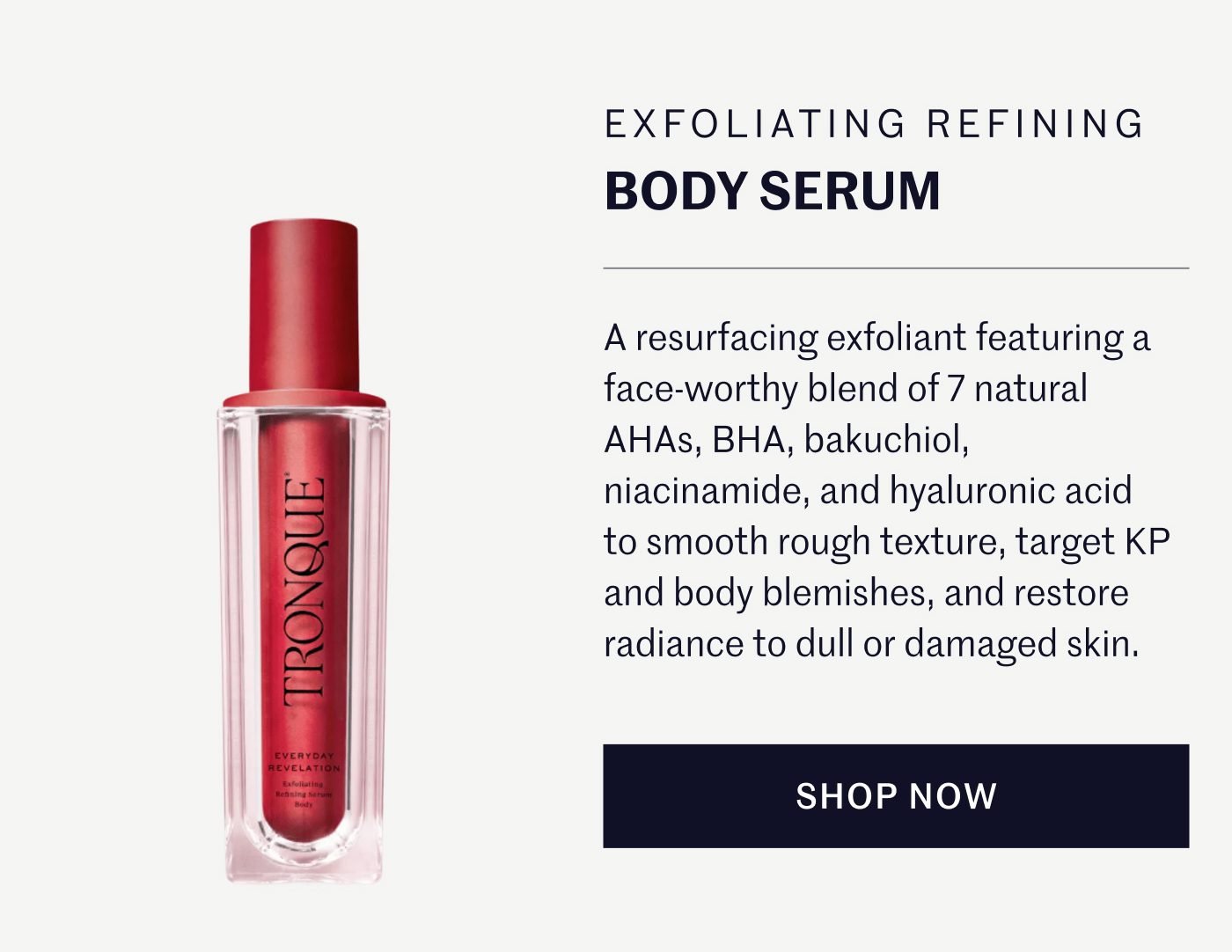 EXFOLIATING REFINING BODY SERUM A resurfacing exfoliant featuring a face-worthy blend of 7 natural AHAs, BHA, bakuchiol, niacinamide, and hyaluronic acid to smooth rough texture, target KP and body blemishes, and restore radiance to dull or damaged skin. SHOP NOW