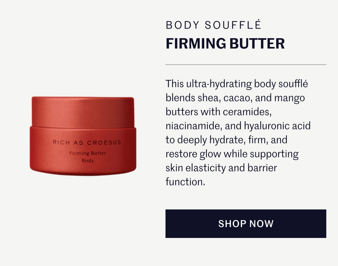 BODY SOUFFLÉ FIRMING BUTTER This ultra-hydrating body soufflé blends shea, cacao, and mango butters with ceramides, niacinamide, and hyaluronic acid to deeply hydrate, firm, and restore glow while supporting skin elasticity and barrier function. SHOP NOW