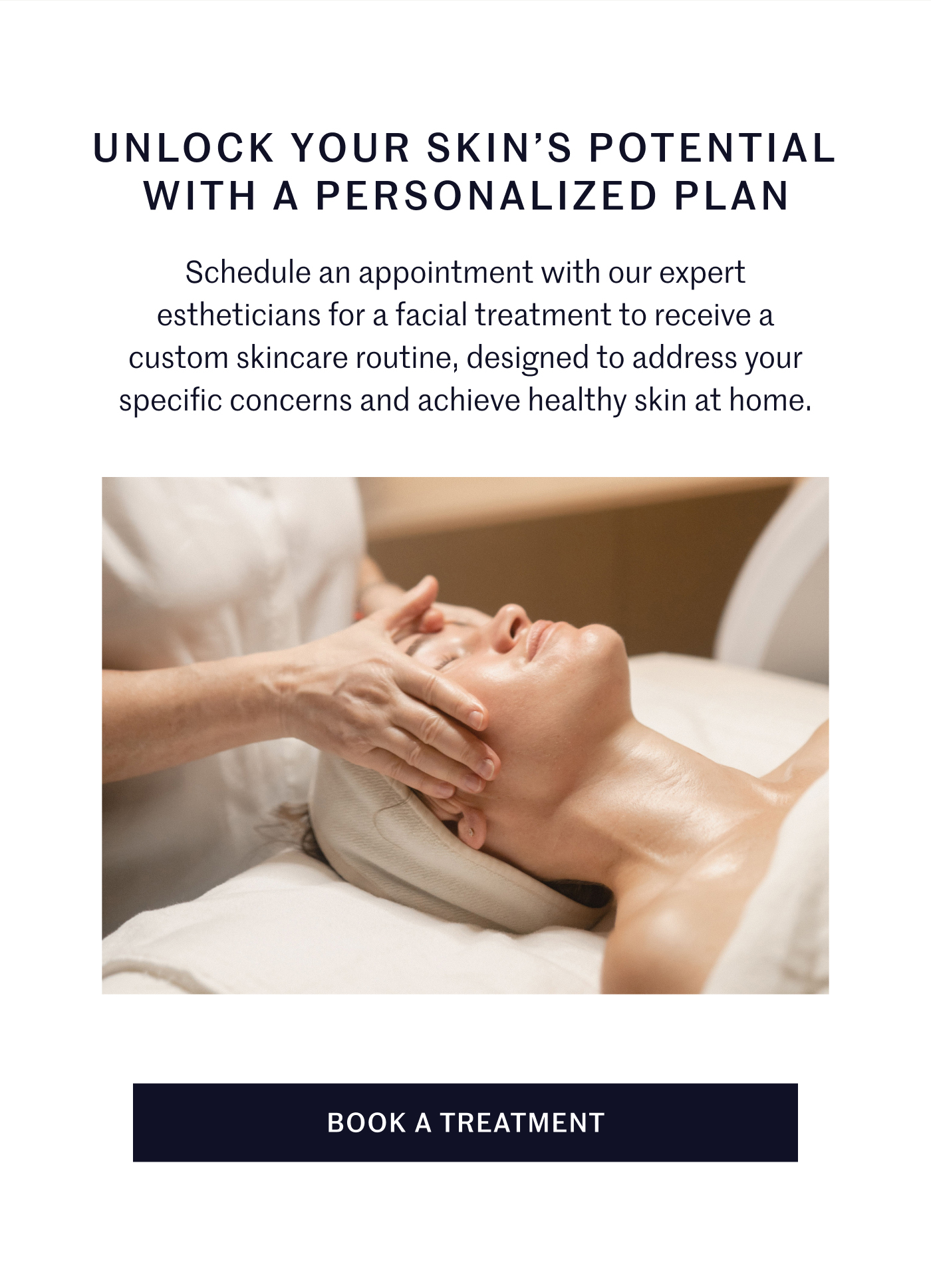 UNLOCK YOUR SKIN’S POTENTIAL WITH A PERSONALIZED PLAN Schedule an appointment with our expert estheticians for a facial treatment to receive a custom skincare routine, designed to address your specific concerns and achieve healthy skin at home. BOOK A TREATMENT