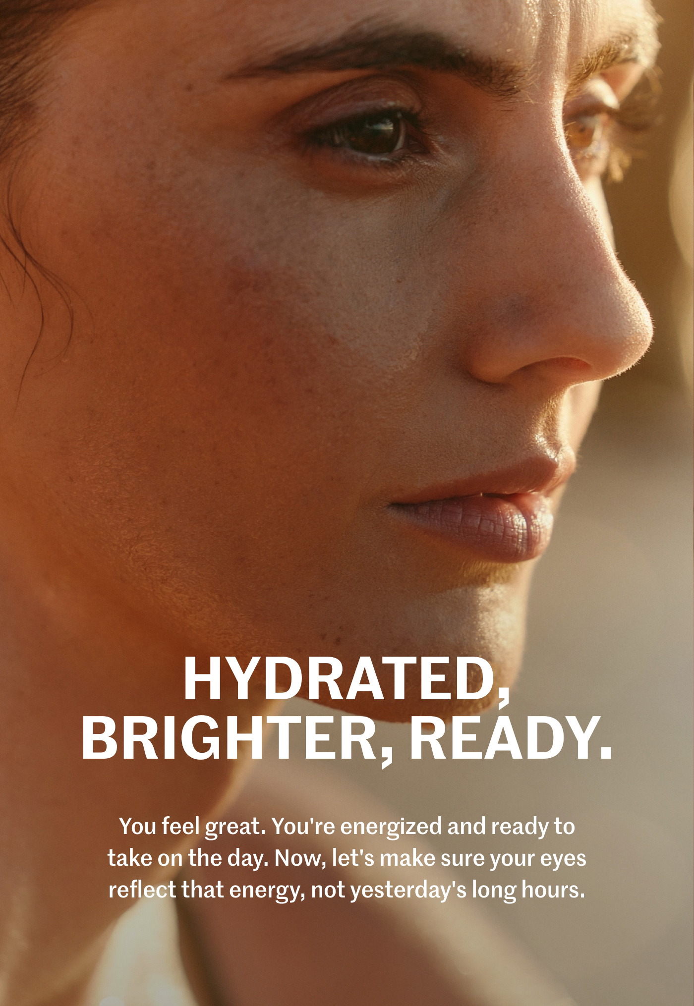 HYDRATED, BRIGHTER, READY. You feel great. You're energized and ready to take on the day. Now, let's make sure your eyes reflect that energy, not yesterday's long hours.