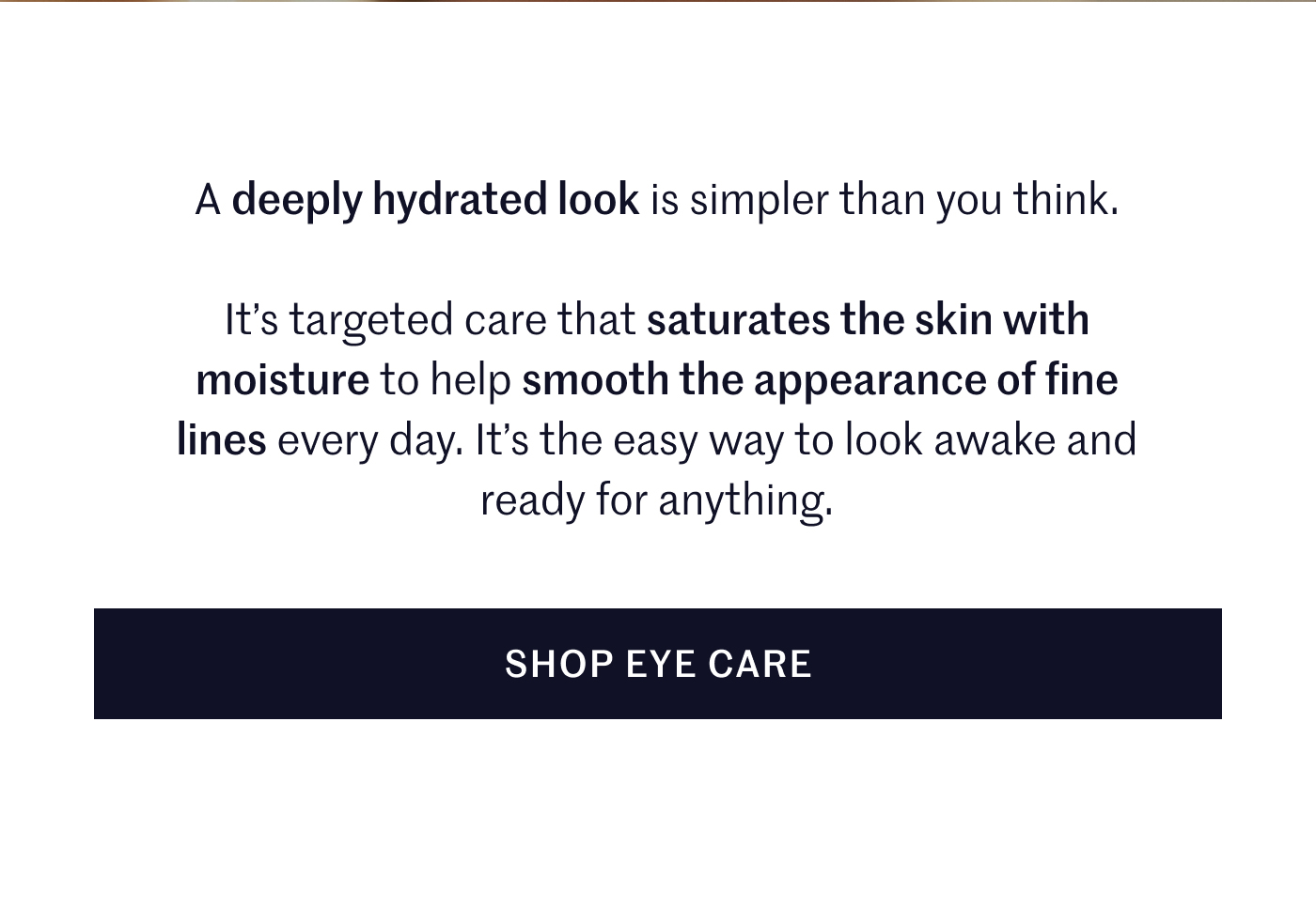 A deeply hydrated look is simpler than you think. It’s targeted care that saturates the skin with moisture to help smooth the appearance of fine lines every day. It’s the easy way to look awake and ready for anything.  SHOP EYE CARE