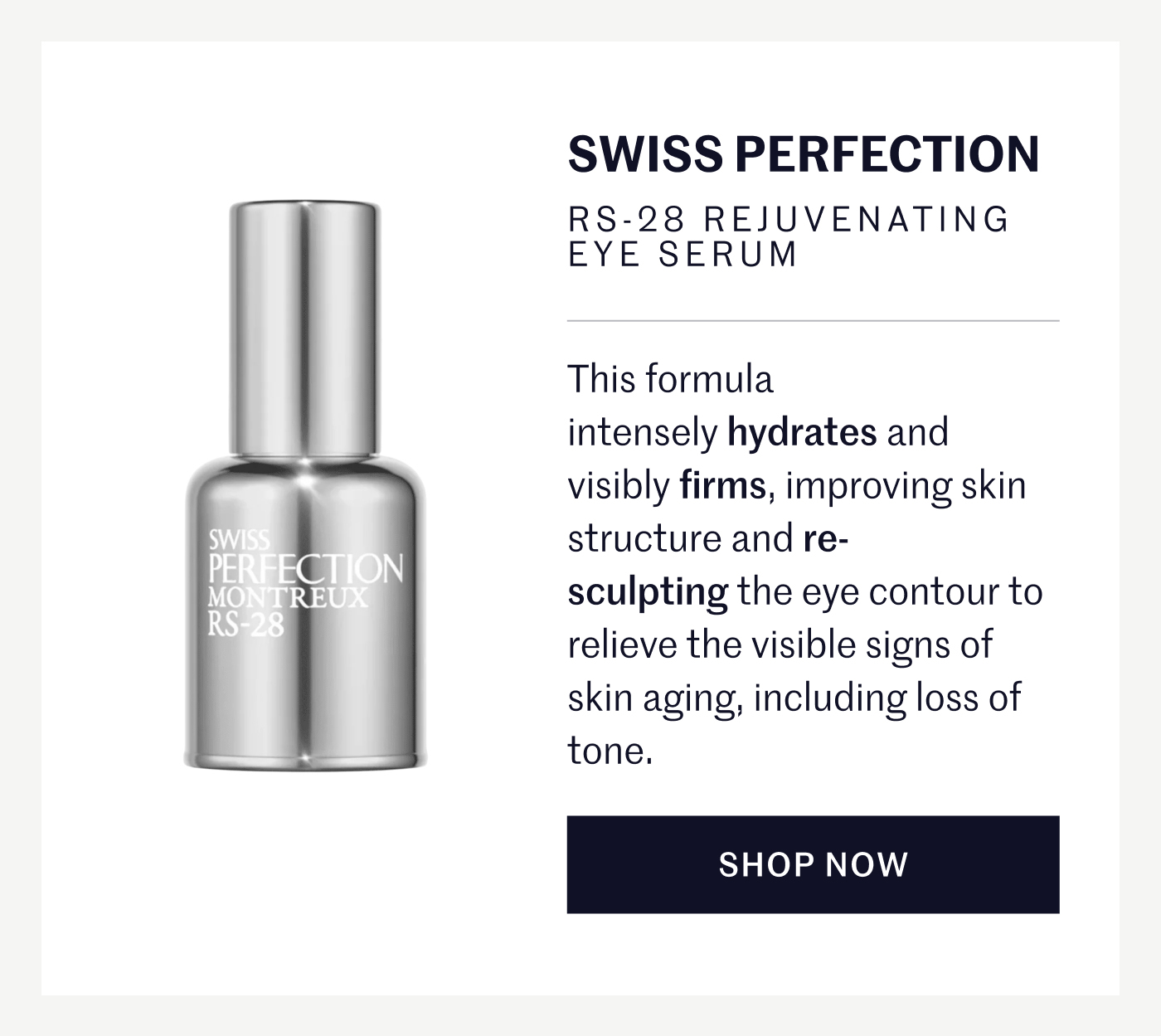 SWISS PERFECTION RS-28 REJUVENATING EYE SERUM This formula intensely hydrates and visibly firms, improving skin structure and re-sculpting the eye contour to relieve the visible signs of skin aging, including loss of tone.  SHOP NOW
