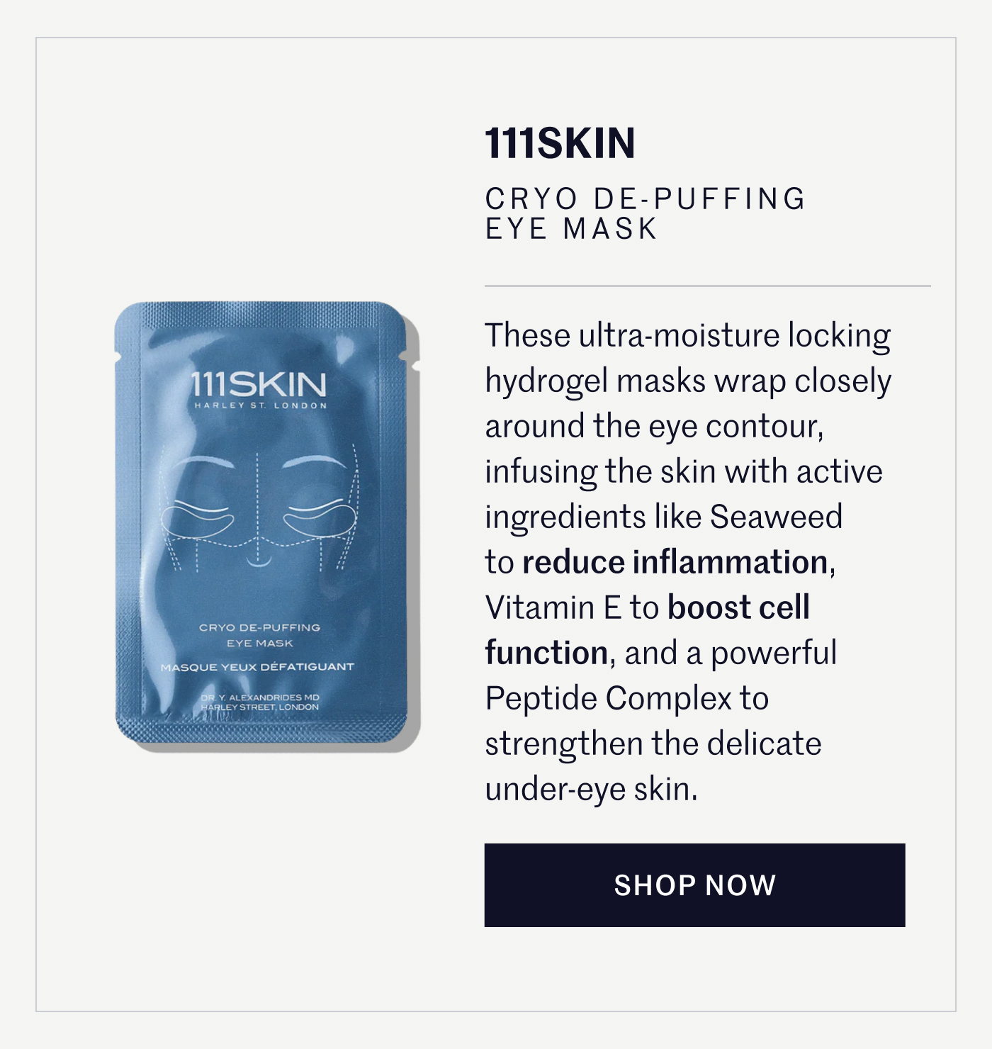111SKIN CRYO DE-PUFFING EYE MASK These ultra-moisture locking hydrogel masks wrap closely around the eye contour, infusing the skin with active ingredients like Seaweed to reduce inflammation, Vitamin E to boost cell function, and a powerful Peptide Complex to strengthen the delicate under-eye skin.  SHOP NOW