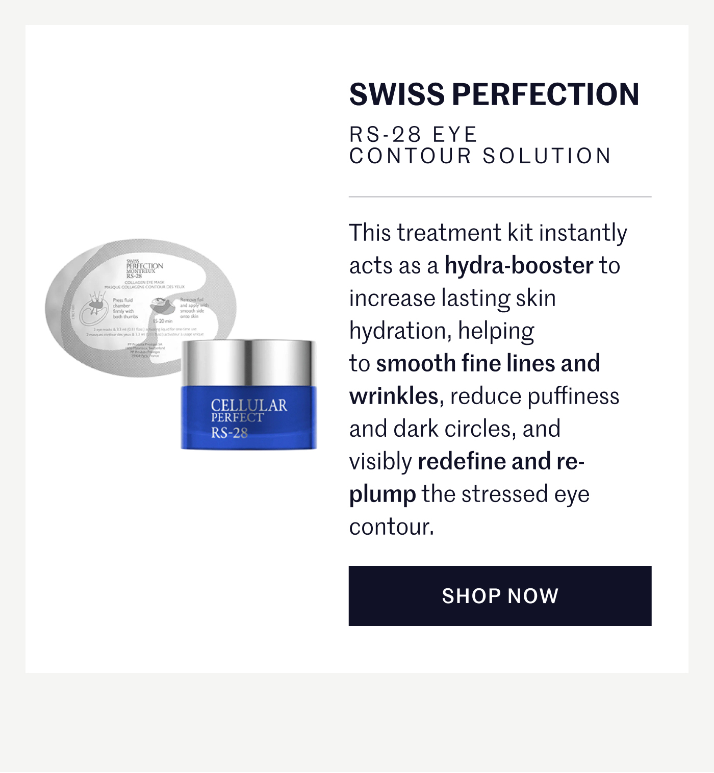 SWISS PERFECTION RS-28 EYE CONTOUR SOLUTION This treatment kit instantly acts as a hydra-booster to increase lasting skin hydration, helping to smooth fine lines and wrinkles, reduce puffiness and dark circles, and visibly redefine and re-plump the stressed eye contour.  SHOP NOW