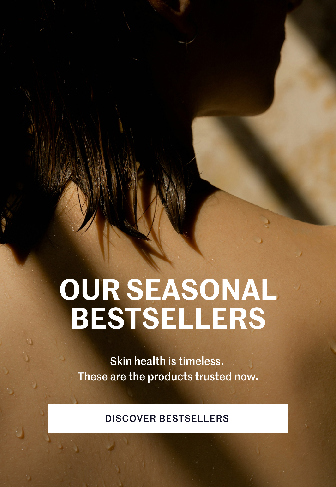 OUR SEASONAL BESTSELLERS Skin health is timeless. These are the products trusted now. DISCOVER BESTSELLERS