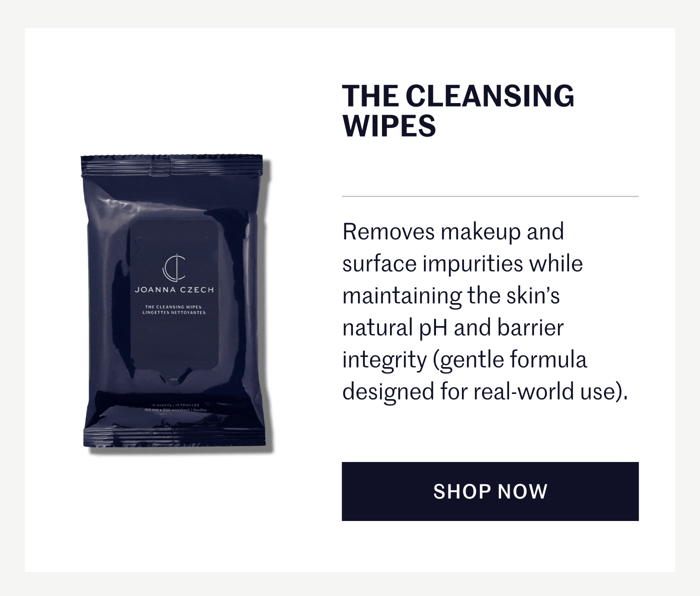THE CLEANSING WIPES Removes makeup and surface impurities while maintaining the skin’s natural pH and barrier integrity (gentle formula designed for real-world use). SHOP NOW