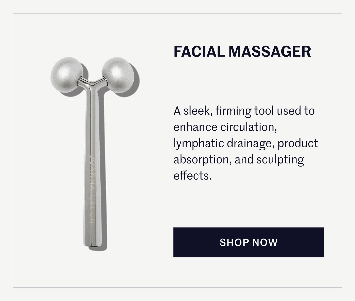 FACIAL MASSAGER A sleek, firming tool used to enhance circulation, lymphatic drainage, product absorption, and sculpting effects. SHOP NOW