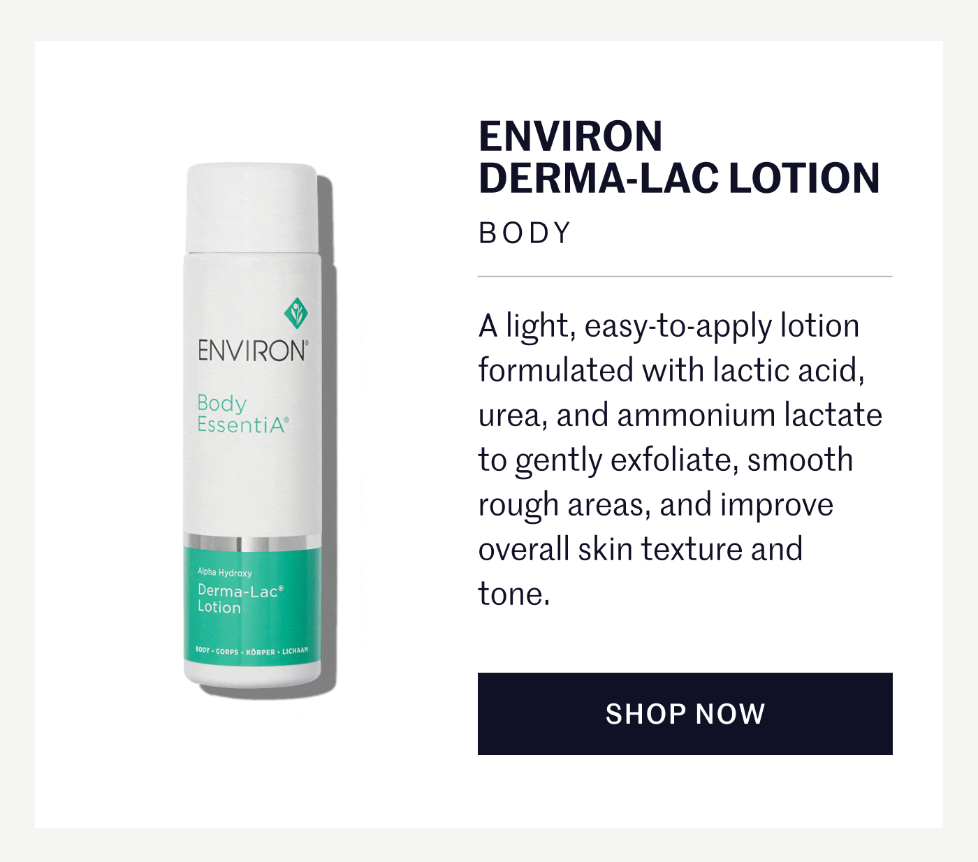 ENVIRON DERMA-LAC LOTION BODY A light, easy-to-apply lotion formulated with lactic acid, urea, and ammonium lactate to gently exfoliate, smooth rough areas, and improve overall skin texture and tone. SHOP NOW