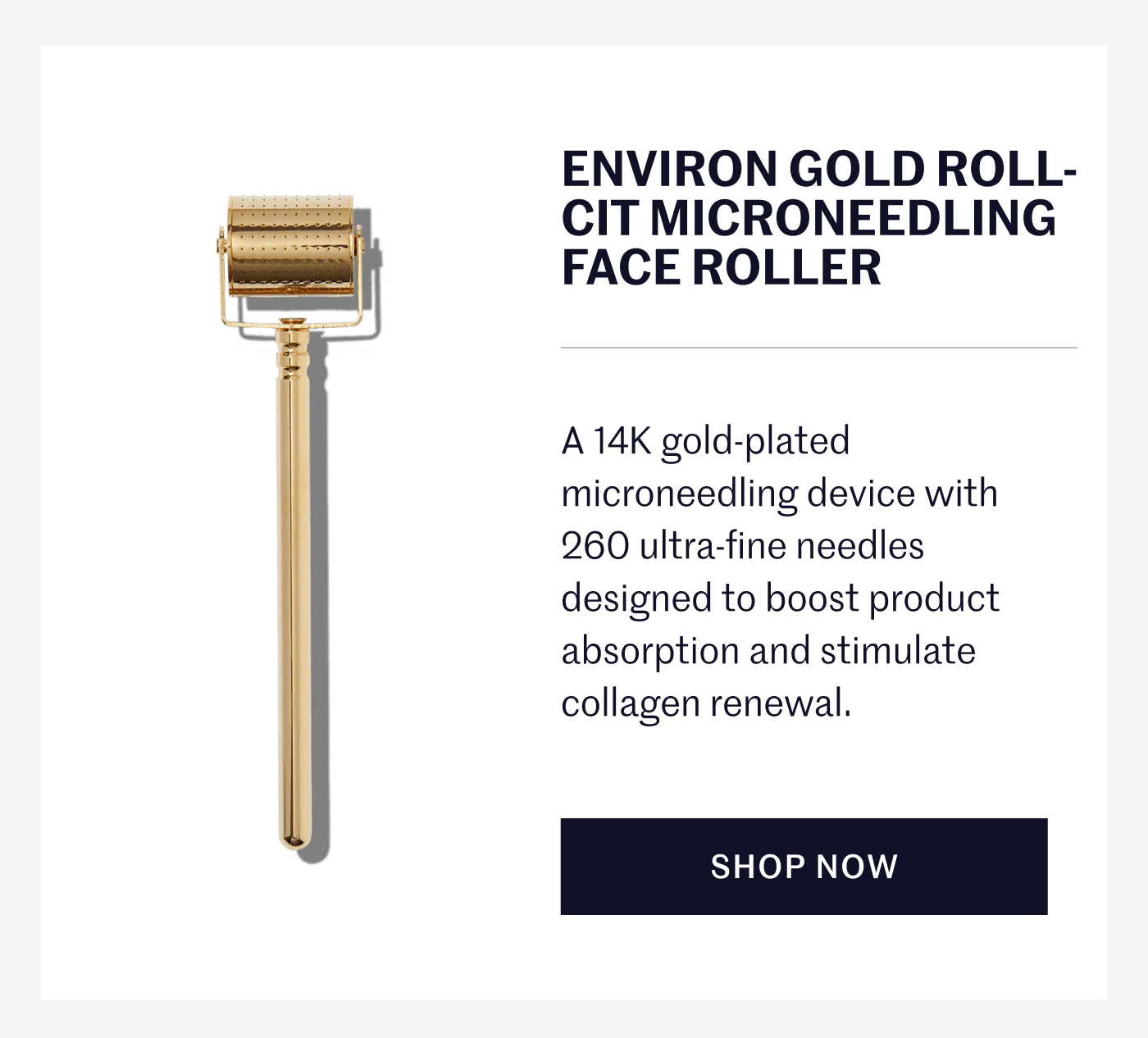 ENVIRON GOLD ROLL-CIT MICRONEEDLING FACE ROLLER A 14K gold-plated microneedling device with 260 ultra-fine needles designed to boost product absorption and stimulate collagen renewal. SHOP NOW