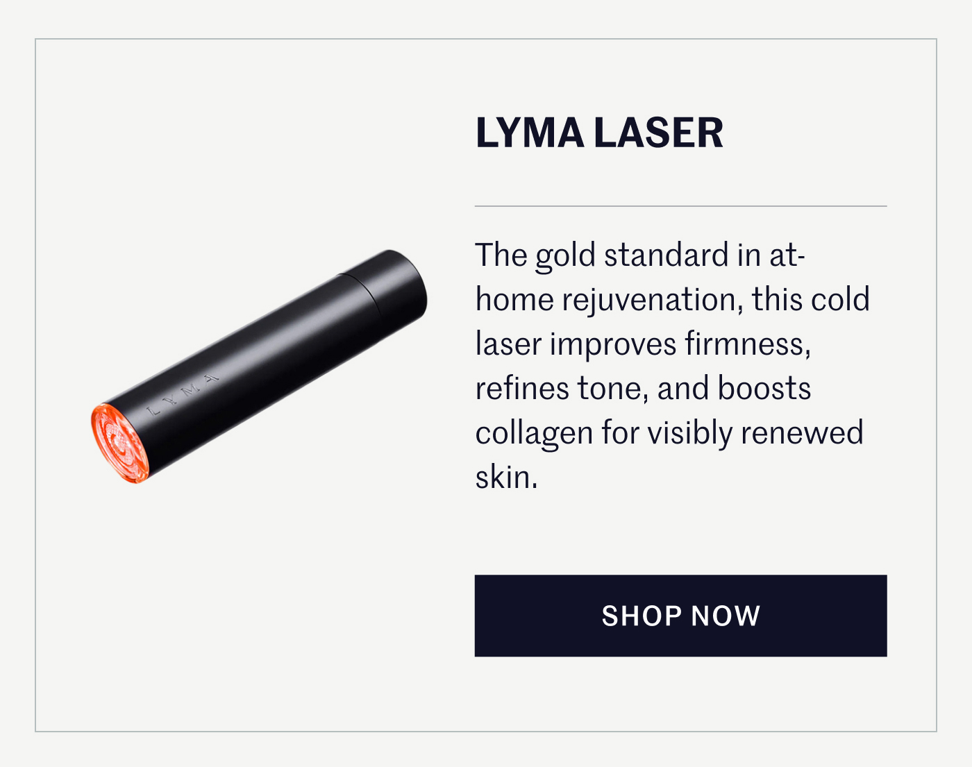 LYMA LASER The gold standard in at-home rejuvenation, this cold laser improves firmness, refines tone, and boosts collagen for visibly renewed skin. SHOP NOW
