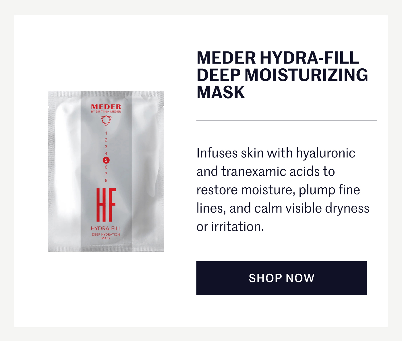 MEDER HYDRA-FILL DEEP MOISTURIZING MASK Infuses skin with hyaluronic and tranexamic acids to restore moisture, plump fine lines, and calm visible dryness or irritation. SHOP NOW