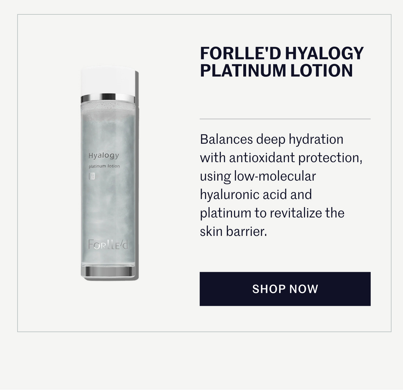 FORLLE'D HYALOGY PLATINUM LOTION Balances deep hydration with antioxidant protection, using low-molecular hyaluronic acid and platinum to revitalize the skin barrier. SHOP NOW