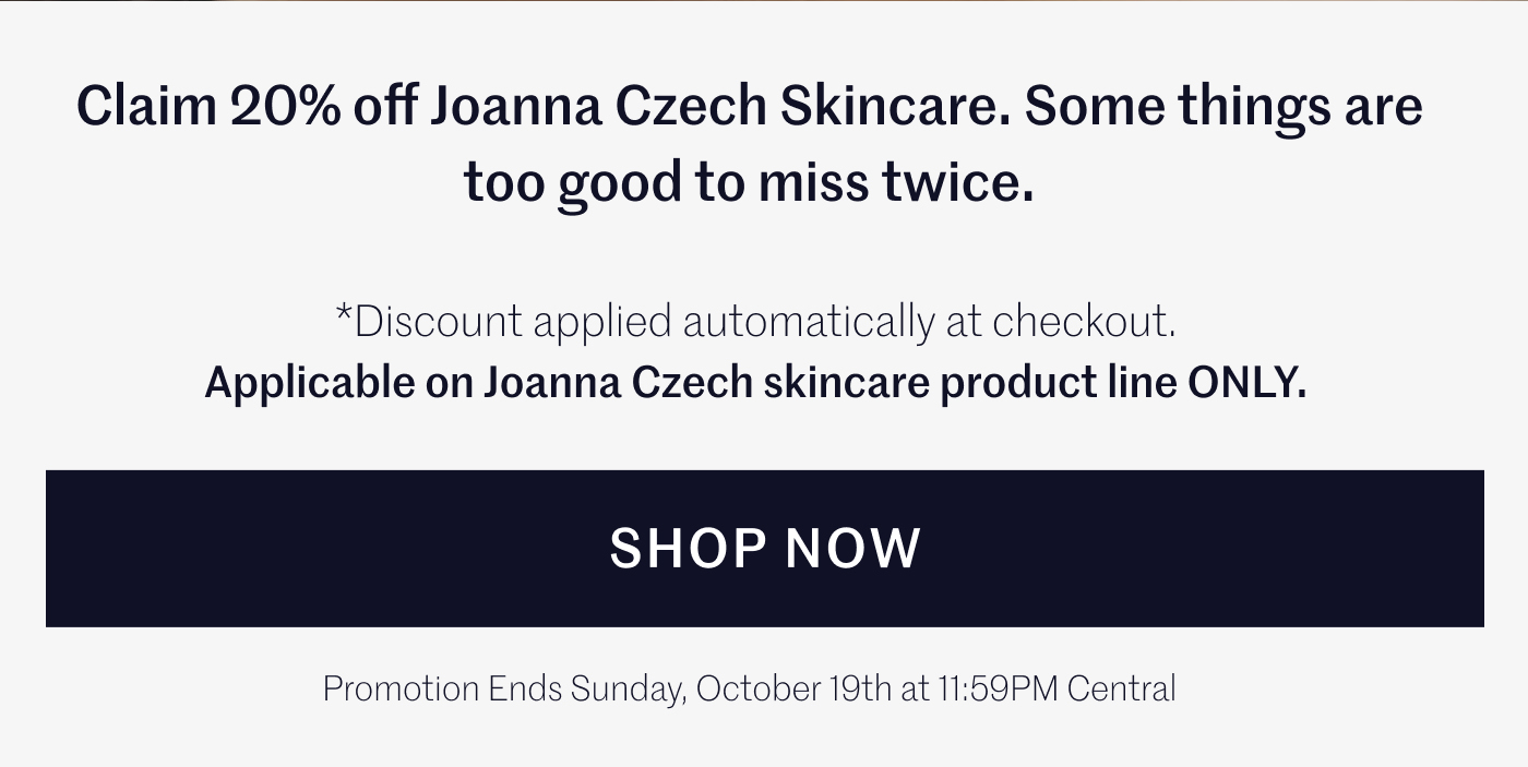 Claim 20% off Joanna Czech Skincare. Some things are too good to miss twice. Discount applied automatically at checkout. Applicable on Joanna Czech skincare product line ONLY. SHOP NOW Promotion ends Sunday, October 19th at 11:59PM Central