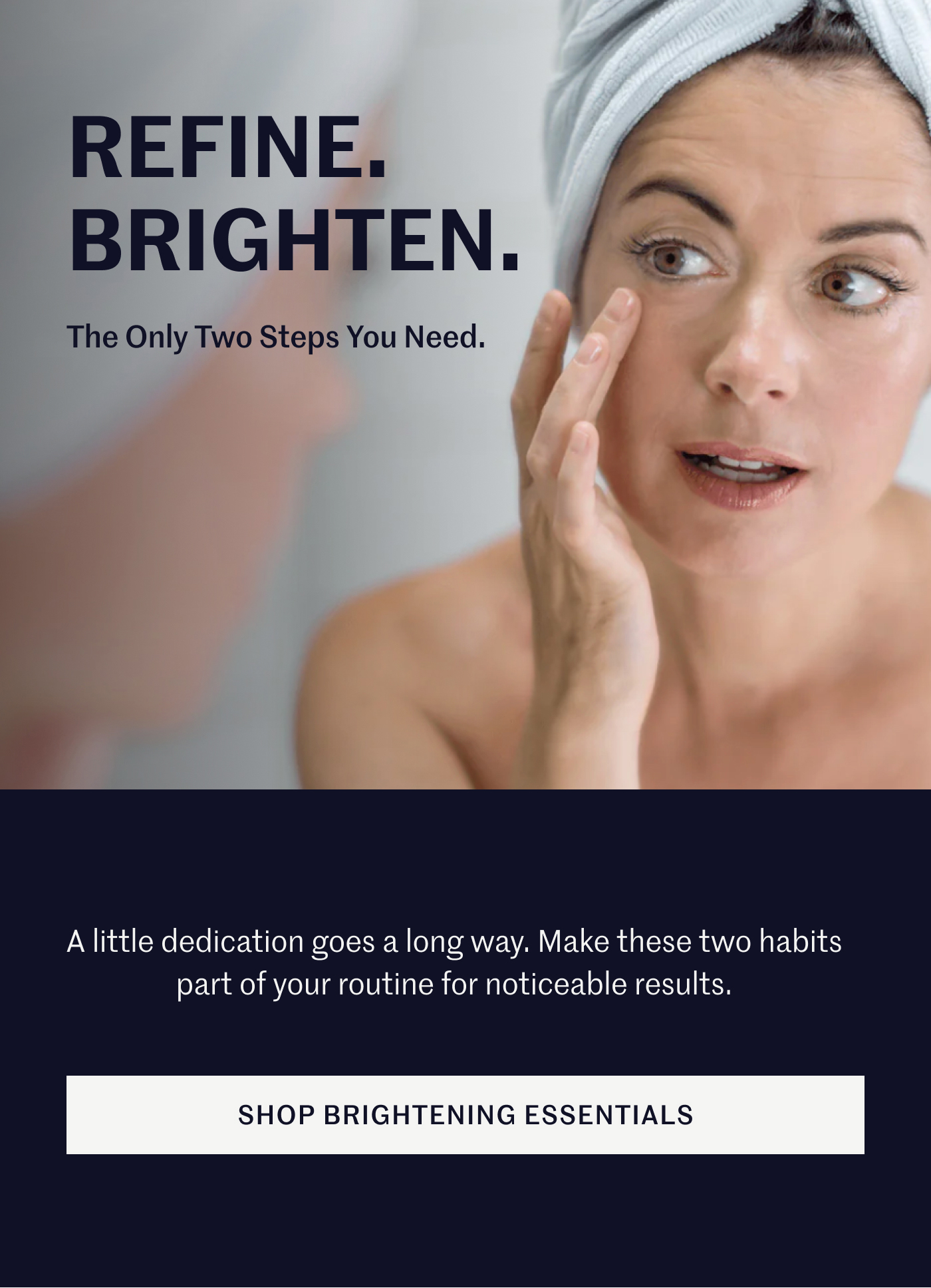 Refine. Brighten. The Only Two Steps You Need. A little dedication goes a long way. Make these two habits part of your routine for noticeable results. SHOP BRIGHTENING ESSENTIALS 
