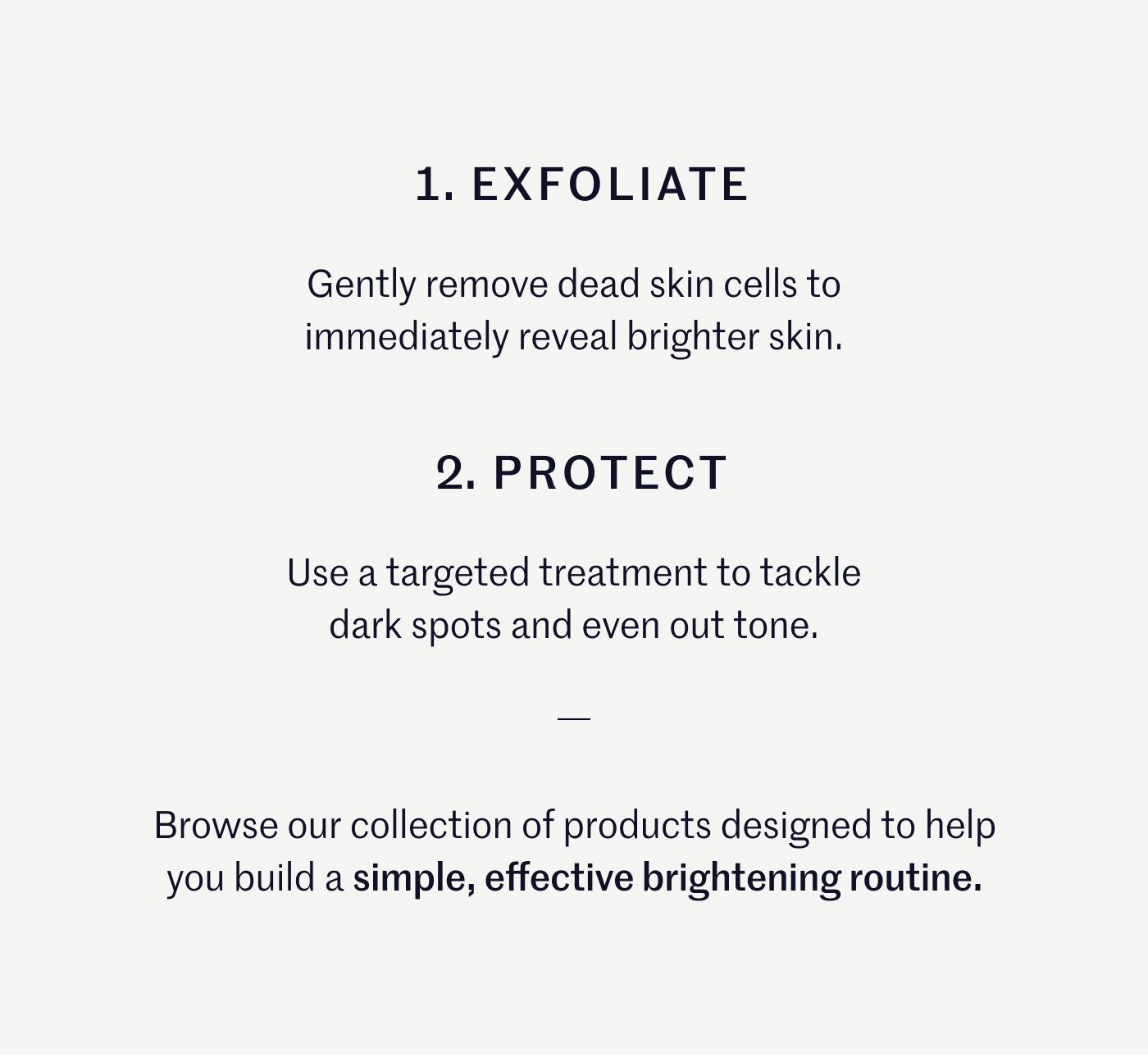 1. Exfoliate: Gently remove dead skin cells to immediately reveal brighter skin. 2. Protect: Use a targeted treatment to tackle dark spots and even out tone. Browse our collection of products designed to help you build a simple, effective brightening routine.