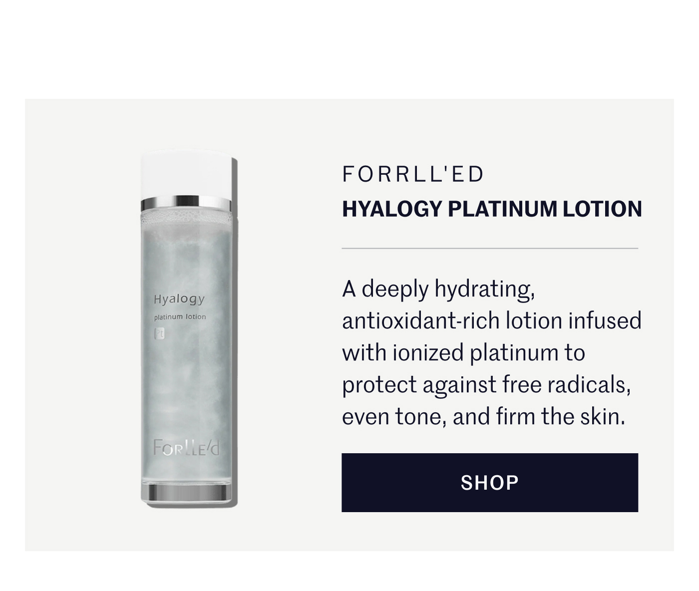Forrll'ed Hyalogy Platinum Lotion A deeply hydrating, antioxidant-rich lotion infused with ionized platinum to protect against free radicals, even tone, and firm the skin. SHOP