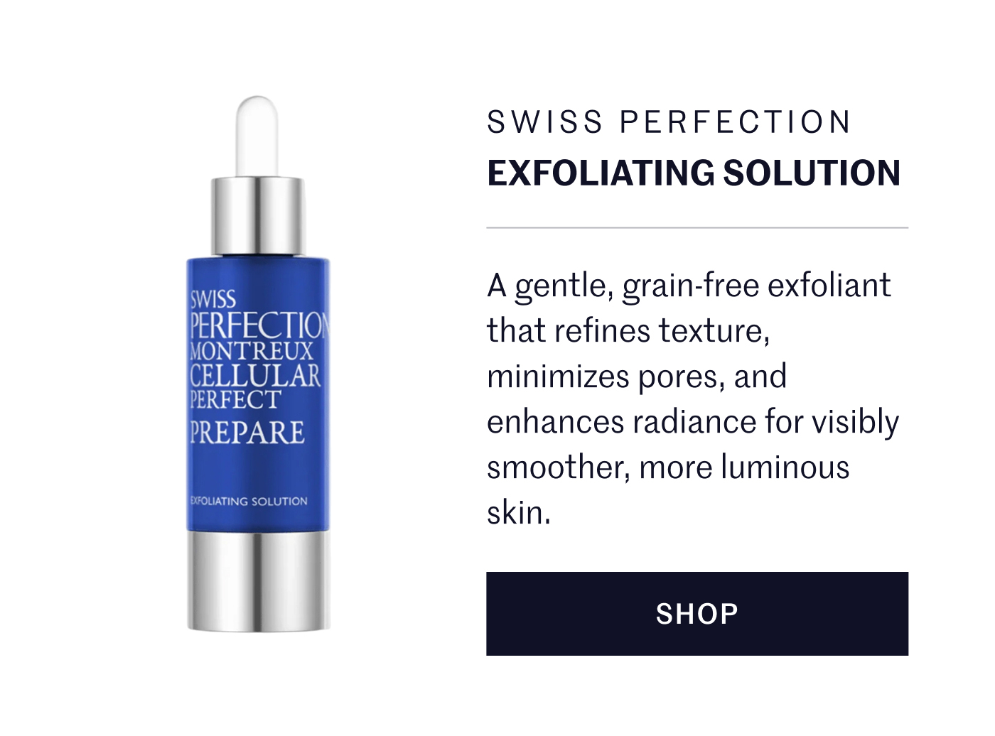Swiss Perfection Exfoliating Solution A gentle, grain-free exfoliant that refines texture, minimizes pores, and enhances radiance for visibly smoother, more luminous skin. SHOP 