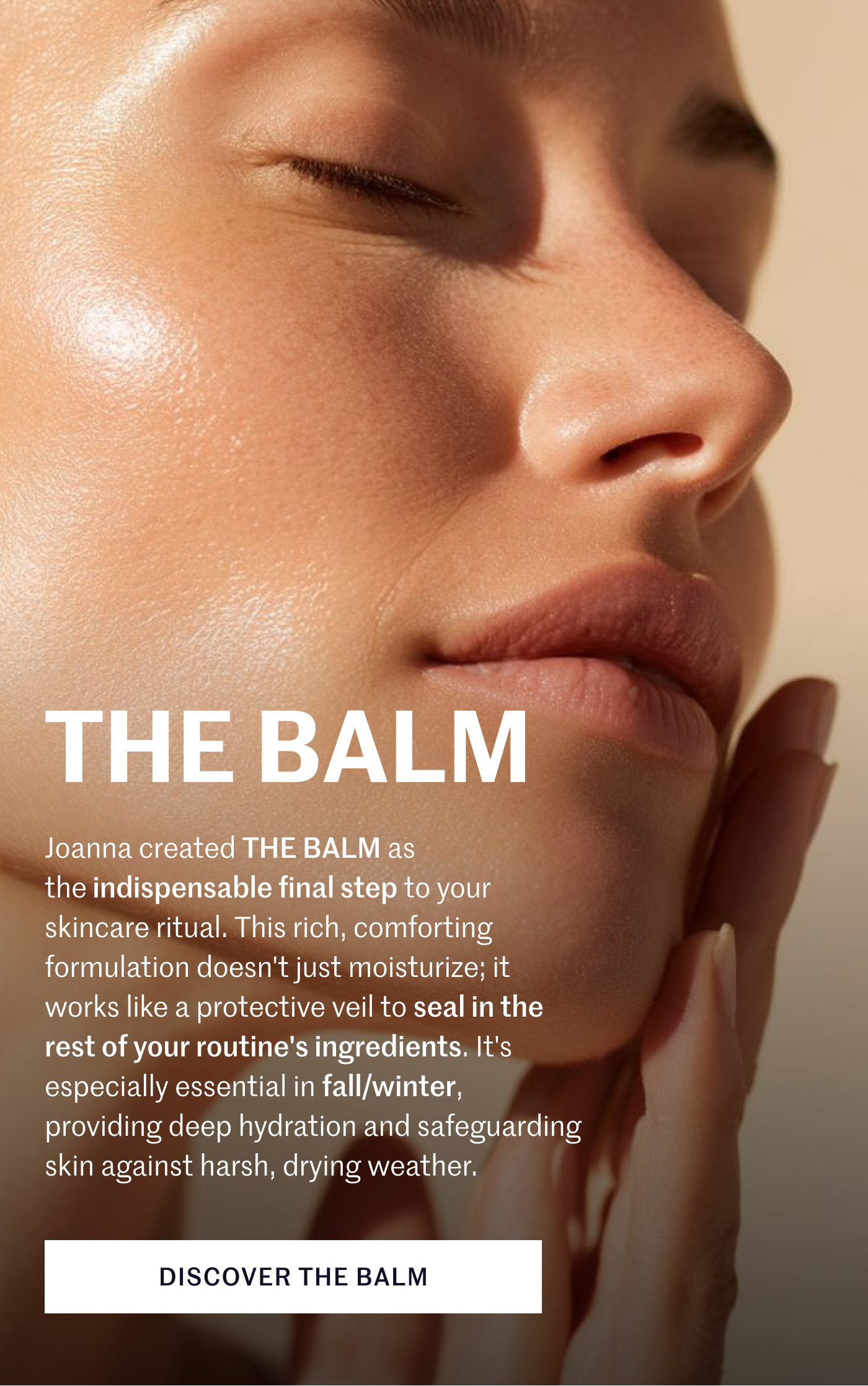 THE BALM Joanna created THE BALM as the indispensable final step to your skincare ritual. This rich, comforting formulation doesn't just moisturize; it works like a protective veil to seal in the rest of your routine's ingredients. It's especially essential in fall/winter, providing deep hydration and safeguarding skin against harsh, drying weather. DISCOVER THE BALM