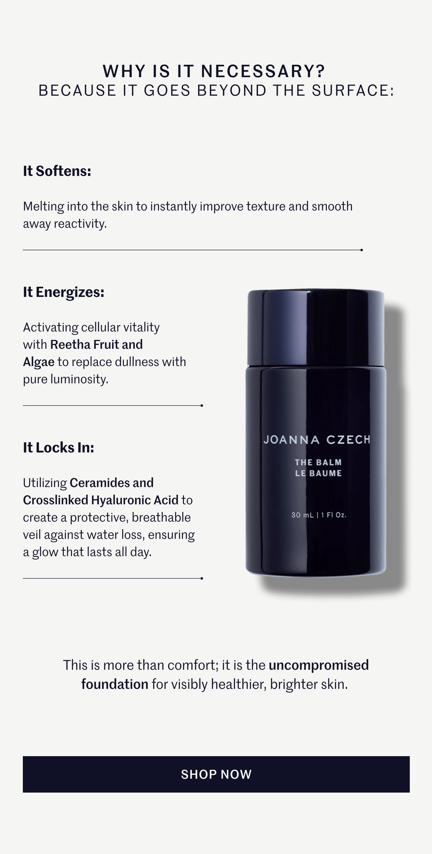 Why is it necessary? Because it goes beyond the surface: It Softens: Melting into the skin to instantly improve texture and smooth away reactivity. It Energizes: Activating cellular vitality with Reetha Fruit and Algae to replace dullness with pure luminosity. It Locks In: Utilizing Ceramides and Crosslinked Hyaluronic Acid to create a protective, breathable veil against water loss, ensuring a glow that lasts all day. This is more than comfort; it is the uncompromised foundation for visibly healthier, brighter skin. SHOP NOW