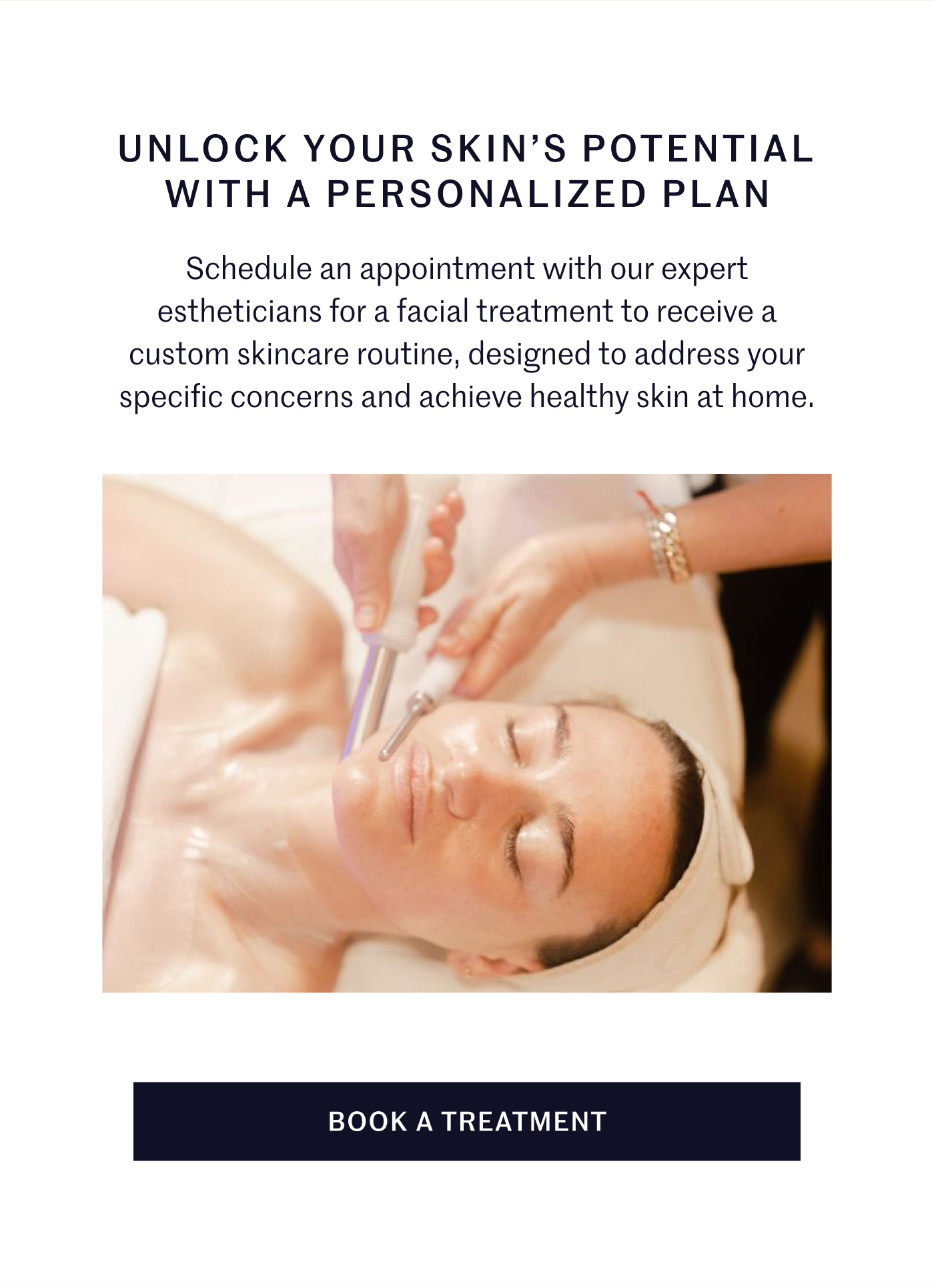 UNLOCK YOUR SKIN’S POTENTIAL WITH A PERSONALIZED PLAN Schedule an appointment with our expert estheticians for a facial treatment to receive a custom skincare routine, designed to address your specific concerns and achieve healthy skin at home.  BOOK A TREATMENT