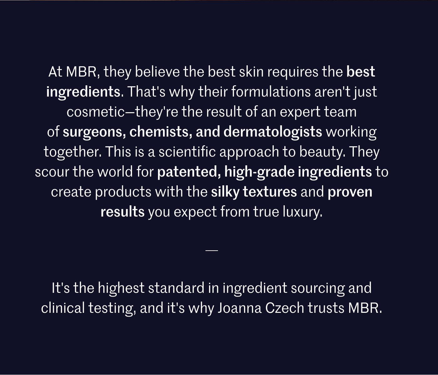 At MBR, they believe the best skin requires the best ingredients. That's why their formulations aren't just cosmetic—they're the result of an expert team of surgeons, chemists, and dermatologists working together. This is a scientific approach to beauty. They scour the world for patented, high-grade ingredients to create products with the silky textures and proven results you expect from true luxury. It's the highest standard in ingredient sourcing and clinical testing, and it's why Joanna Czech trusts MBR.