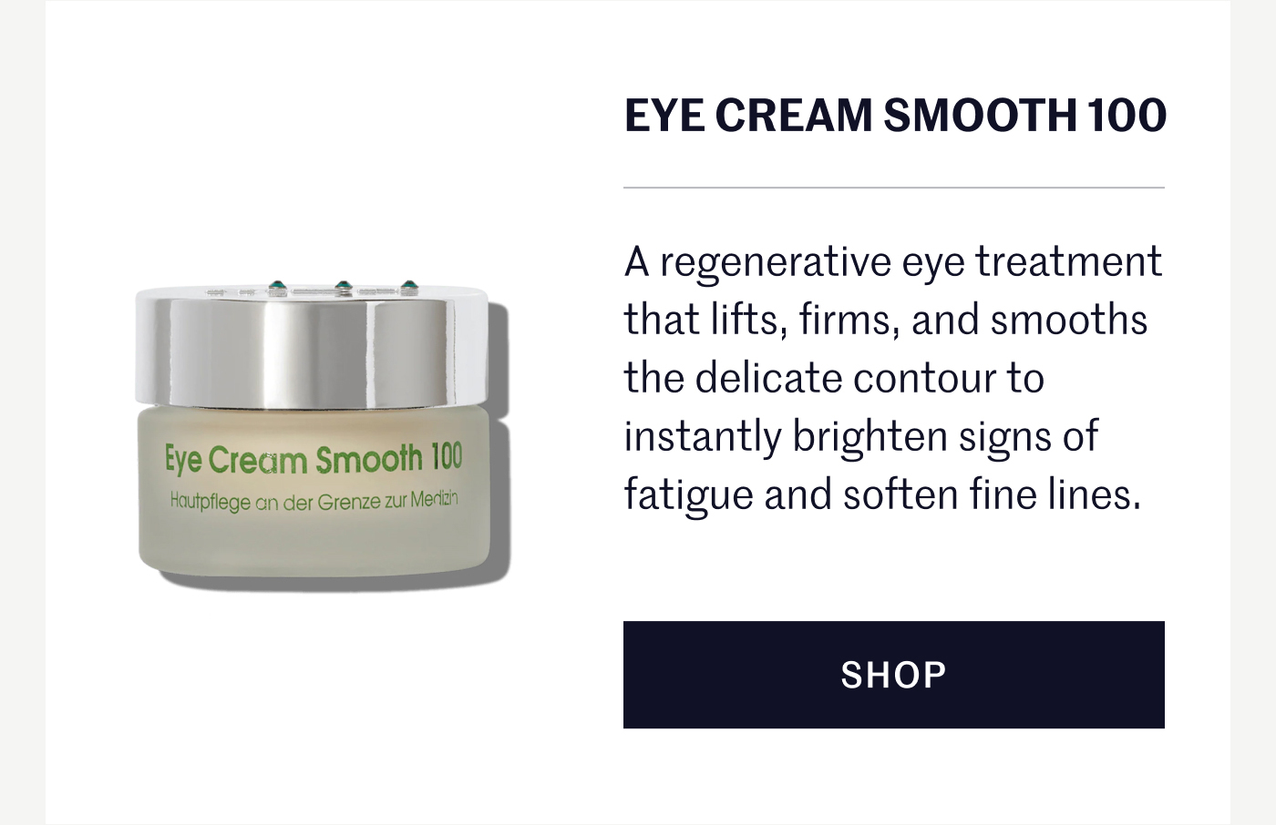 Eye Cream Smooth 100 A regenerative eye treatment that lifts, firms, and smooths the delicate contour to instantly brighten signs of fatigue and soften fine lines. SHOP