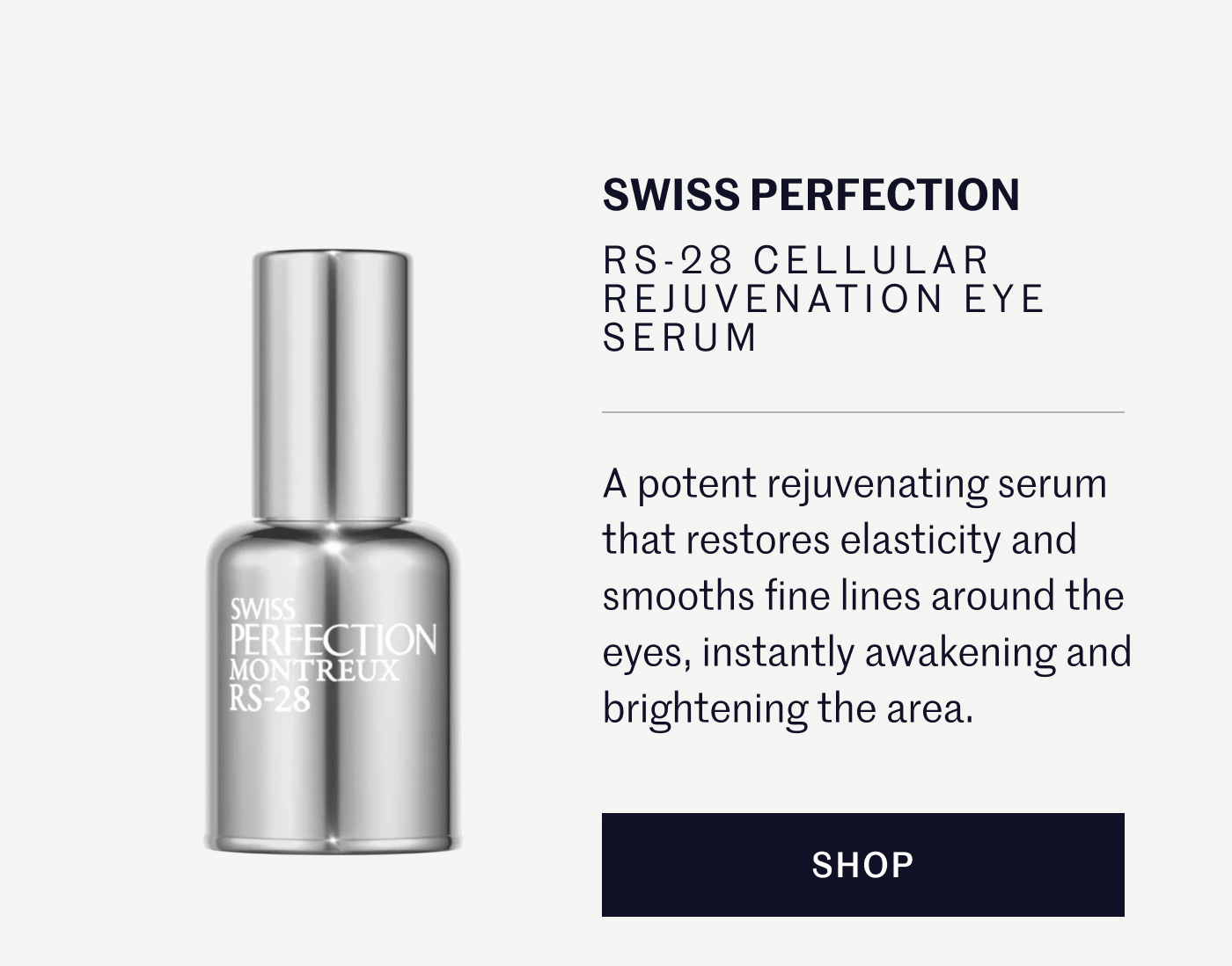 SWISS PERFECTION RS-28 CELLULAR REJUVENATION EYE SERUM A potent rejuvenating serum that restores elasticity and smooths fine lines around the eyes, instantly awakening and brightening the area. SHOP