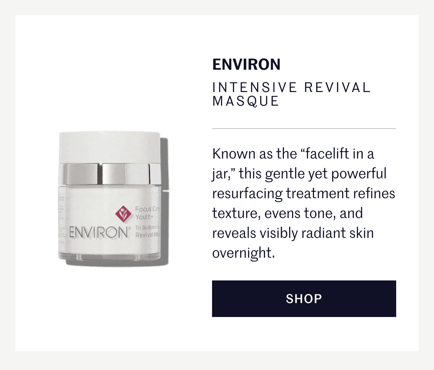 ENVIRON INTENSIVE REVIVAL MASQUE Known as the “facelift in a jar,” this gentle yet powerful resurfacing treatment refines texture, evens tone, and reveals visibly radiant skin overnight. SHOP