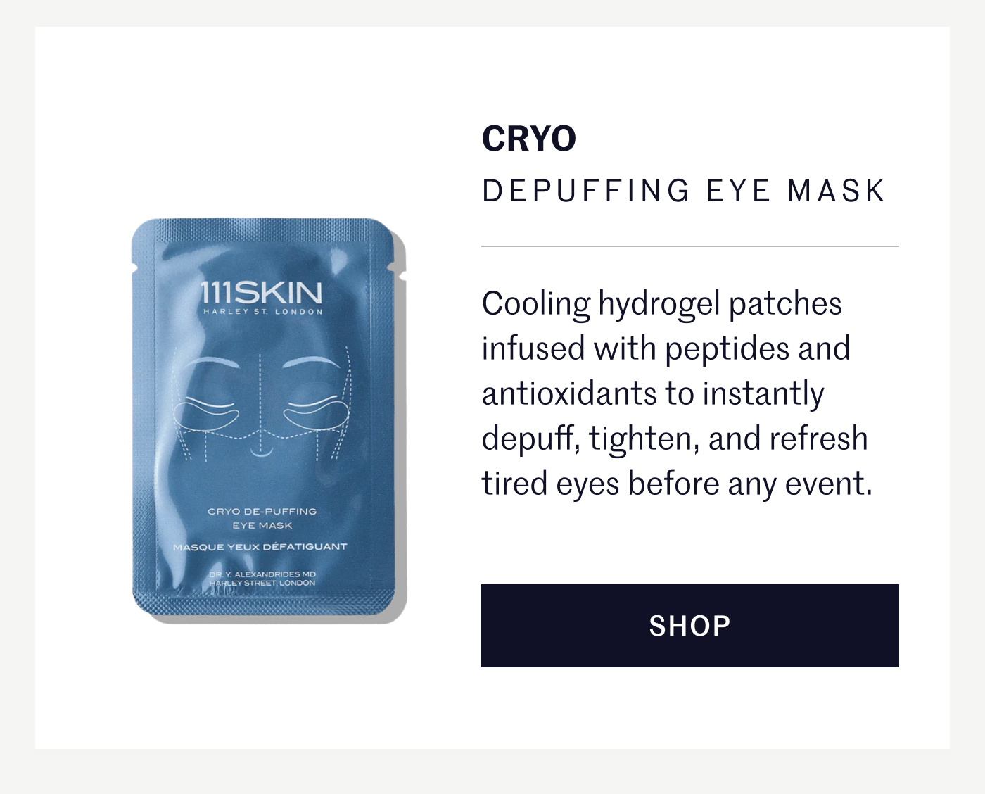 CRYO DEPUFFING EYE MASK Cooling hydrogel patches infused with peptides and antioxidants to instantly depuff, tighten, and refresh tired eyes before any event. SHOP